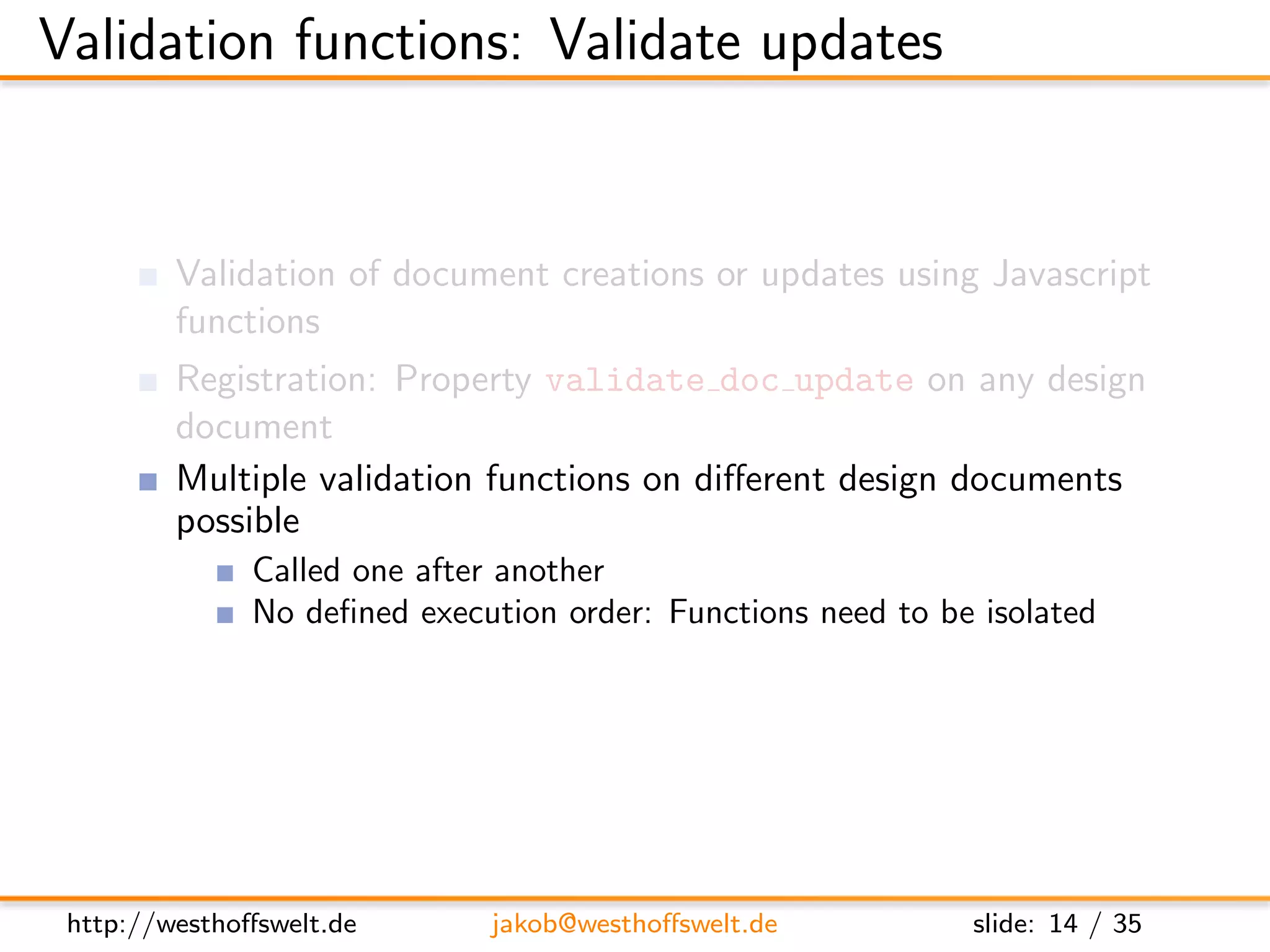 Validation functions: Validate updates


         Validation of document creations or updates using Javascript
         functions
         Registration: Property validate doc update on any design
         document
         Multiple validation functions on diﬀerent design documents
         possible
               Called one after another
               No deﬁned execution order: Functions need to be isolated
               One fails: validation fails




 http://westhoﬀswelt.de       jakob@westhoﬀswelt.de           slide: 14 / 35
 