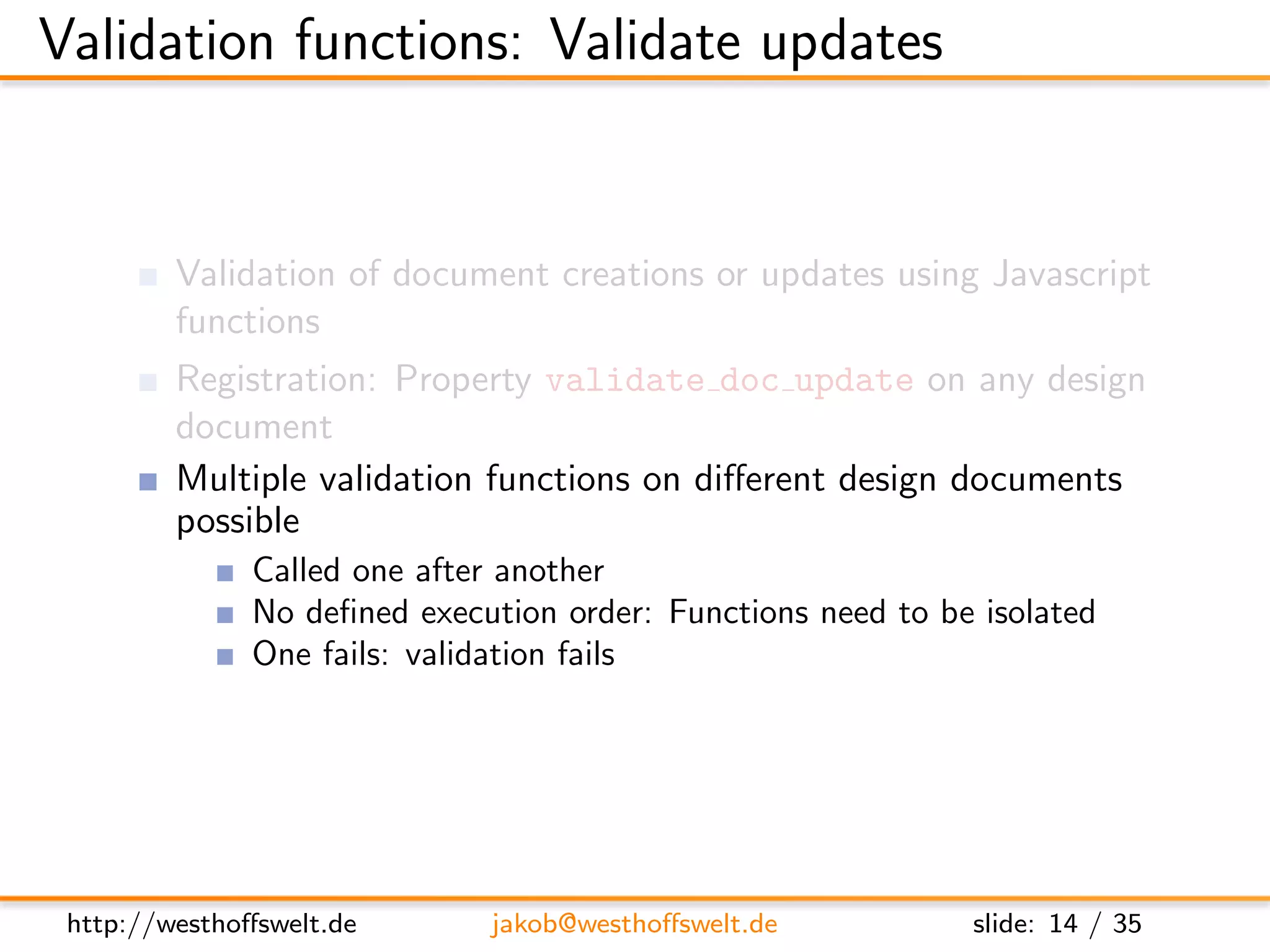 Validation functions: Validate updates


         Validation of document creations or updates using Javascript
         functions
         Registration: Property validate doc update on any design
         document
         Multiple validation functions on diﬀerent design documents
         possible
               Called one after another
               No deﬁned execution order: Functions need to be isolated
               One fails: validation fails




 http://westhoﬀswelt.de       jakob@westhoﬀswelt.de           slide: 14 / 35
 