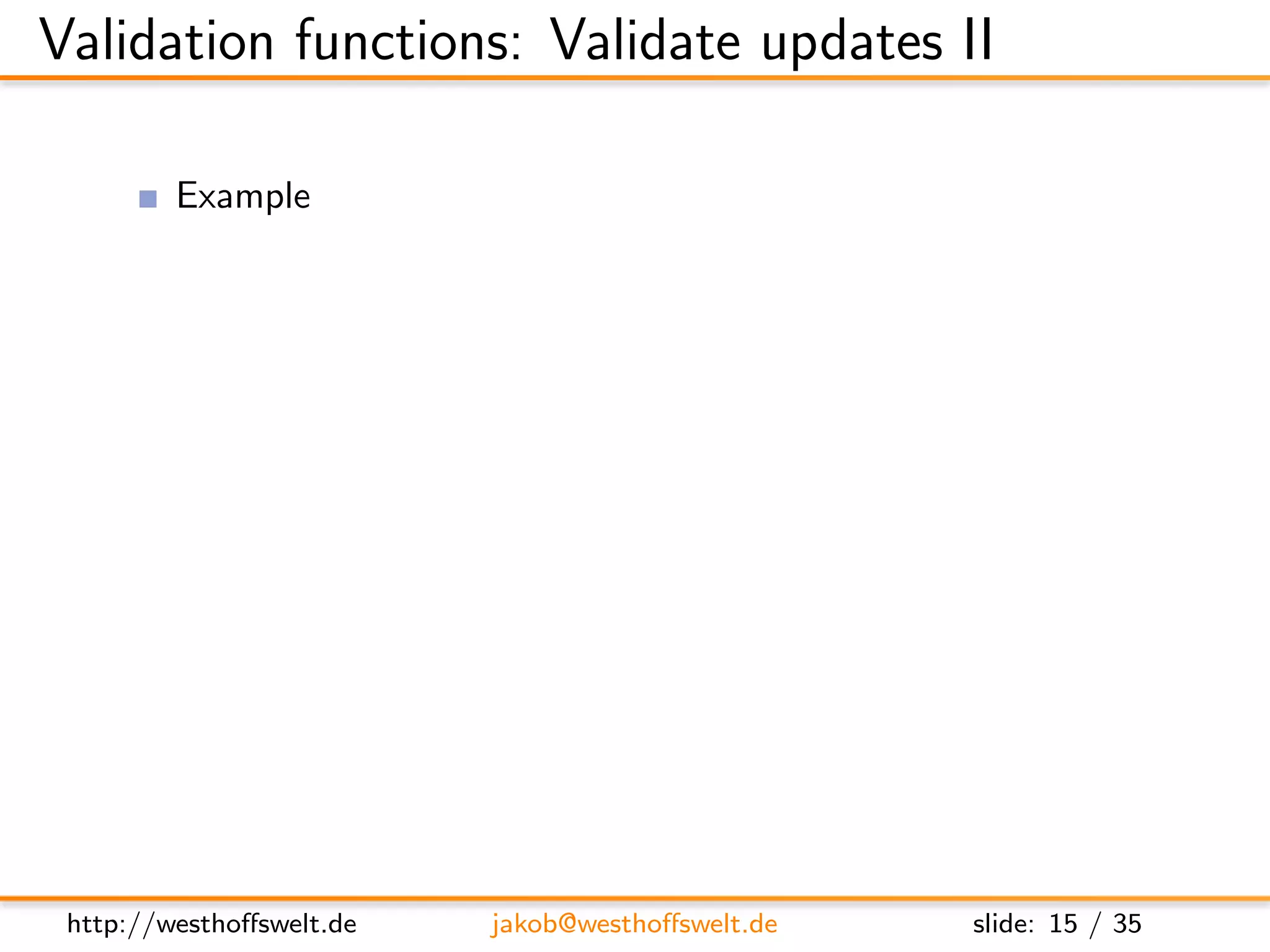 Validation functions: Validate updates II

          Example
               Ensure all documents have a type ﬁeld
               added is not allowed to be changed after document creation

      f u n c t i o n ( newDoc , oldDoc , u s e r C t x ) {
          i f ( ! newDoc . t y p e ) {
             throw ( { f o r b i d d e n : ” Mandatory f i e l d   ’ type ’ i s
                     m i s s i n g ” }) ;
          }

          i f ( ol dD oc && toJSON ( oldDoc . added ) != toJSON ( newDoc
               . added ) ) {
             throw ( . . . )
          }
      }




 http://westhoﬀswelt.de          jakob@westhoﬀswelt.de                  slide: 15 / 35
 
