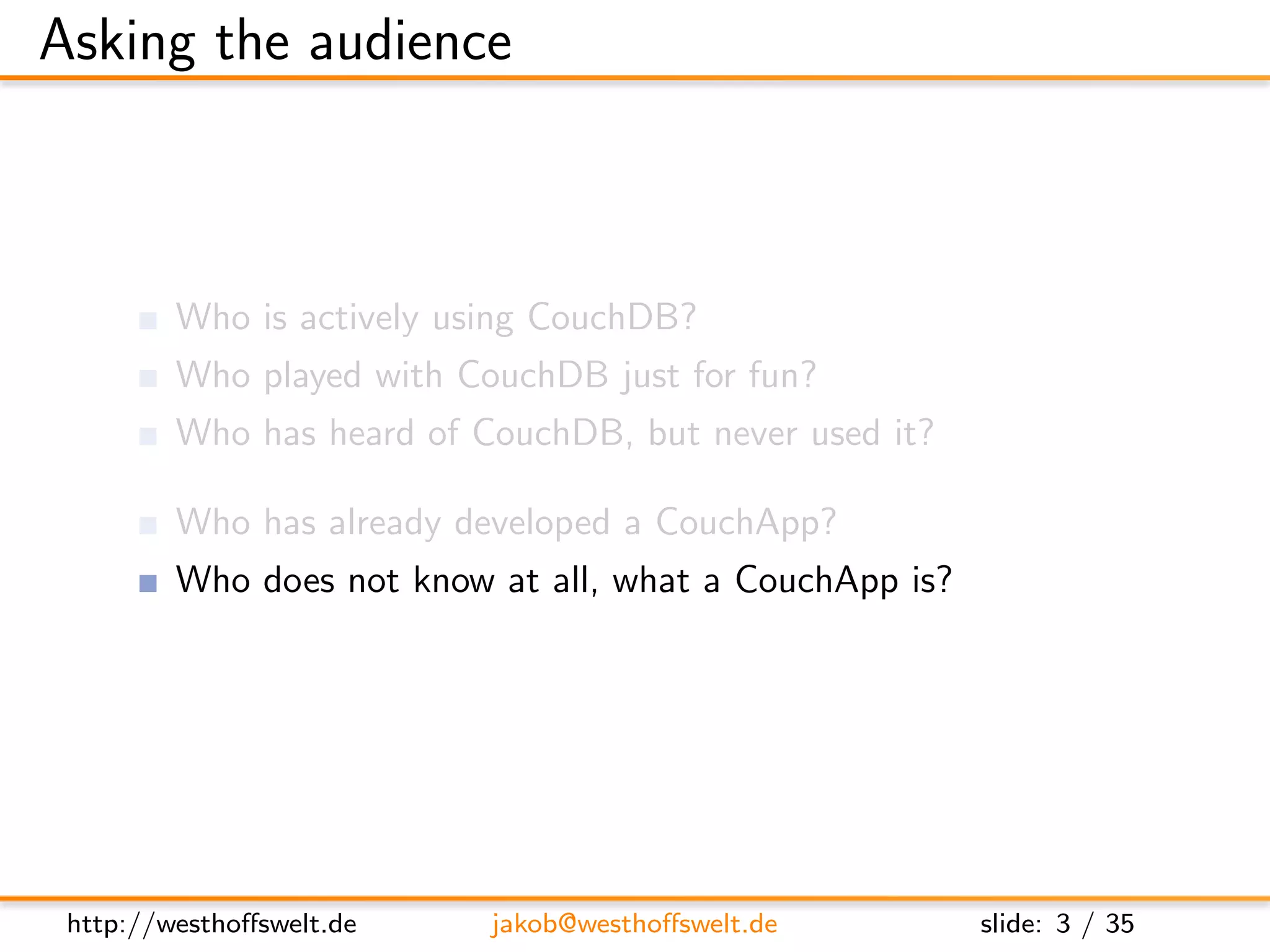 Asking the audience



         Who is actively using CouchDB?
         Who played with CouchDB just for fun?
         Who has heard of CouchDB, but never used it?

         Who has already developed a CouchApp?
         Who does not know at all, what a CouchApp is?




 http://westhoﬀswelt.de    jakob@westhoﬀswelt.de         slide: 3 / 35
 