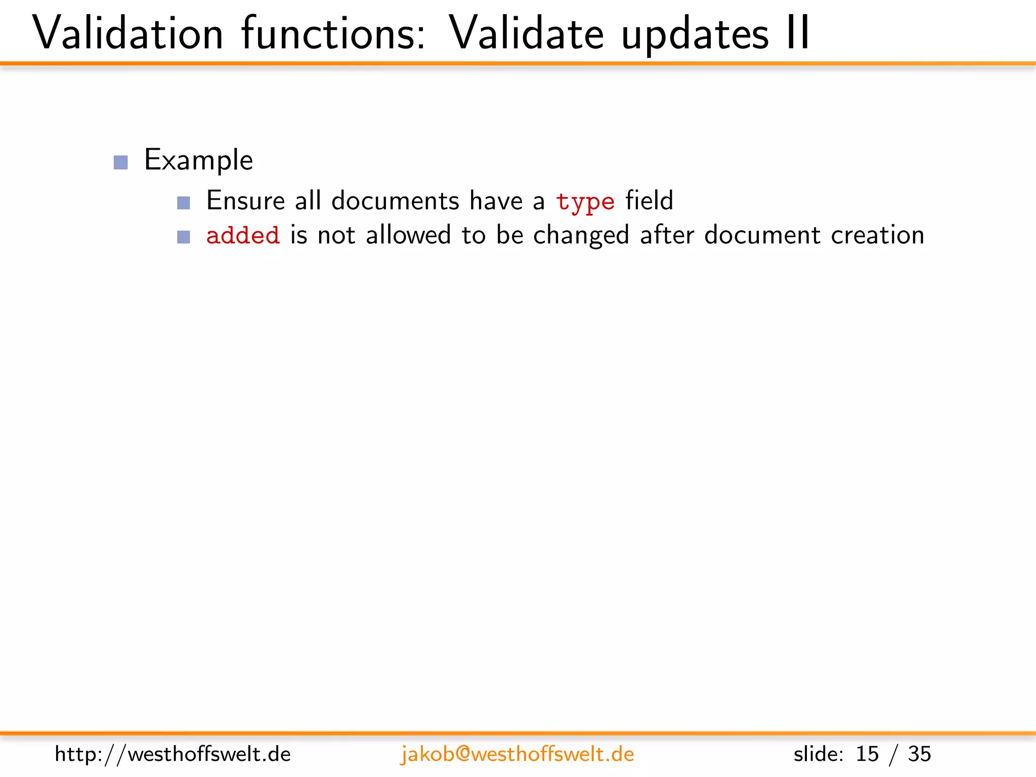 Validation functions: Validate updates II

          Example
               Ensure all documents have a type ﬁeld
               added is not allowed to be changed after document creation

      f u n c t i o n ( newDoc , oldDoc , u s e r C t x ) {
          i f ( ! newDoc . t y p e ) {
             throw ( { f o r b i d d e n : ” Mandatory f i e l d   ’ type ’ i s
                     m i s s i n g ” }) ;
          }

          i f ( ol dD oc && toJSON ( oldDoc . added ) != toJSON ( newDoc
               . added ) ) {
             throw ( . . . )
          }
      }




 http://westhoﬀswelt.de          jakob@westhoﬀswelt.de                  slide: 15 / 35
 