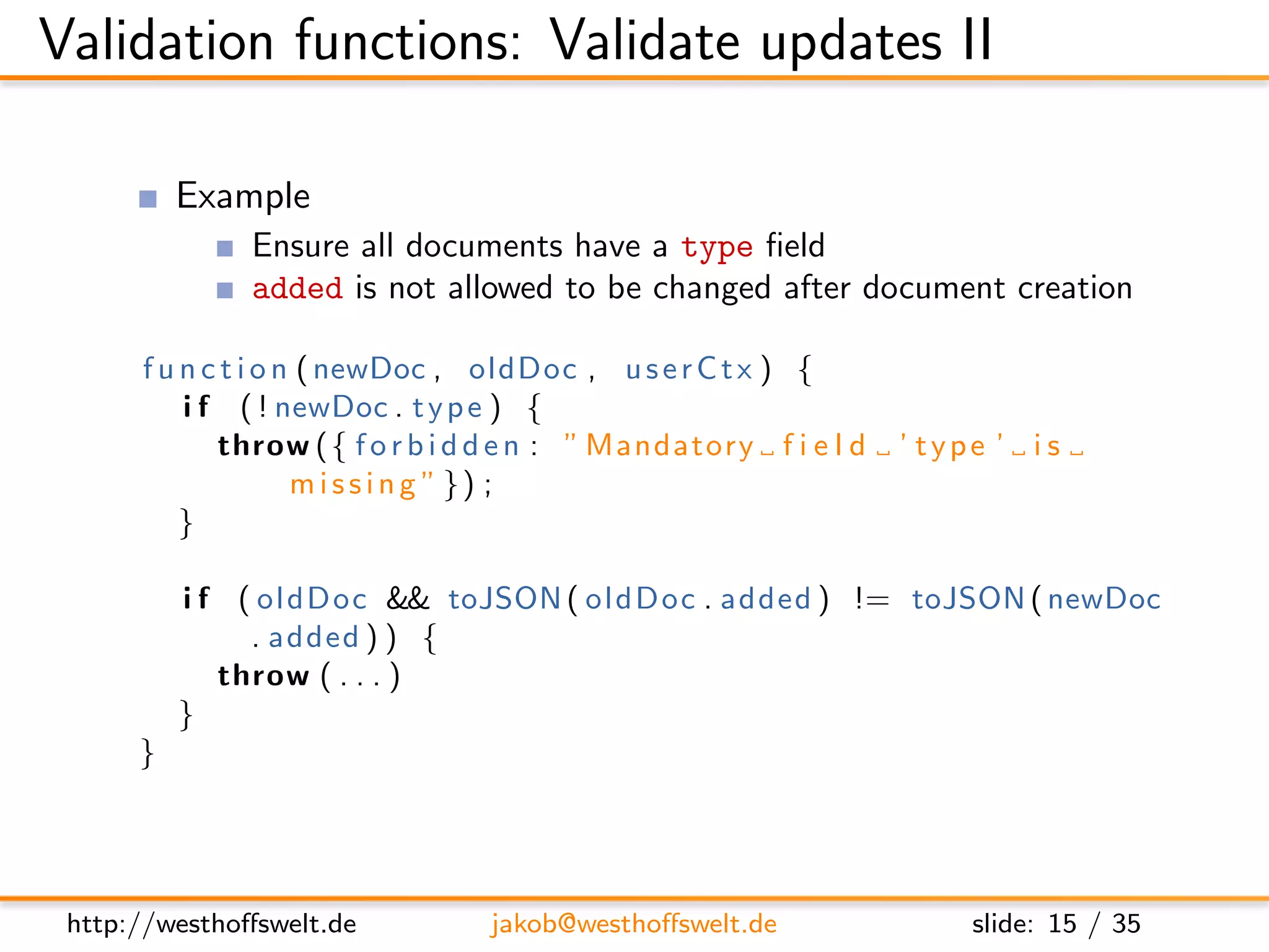 Validation functions: Validate updates II

          Example
               Ensure all documents have a type ﬁeld
               added is not allowed to be changed after document creation

      f u n c t i o n ( newDoc , oldDoc , u s e r C t x ) {
          i f ( ! newDoc . t y p e ) {
             throw ( { f o r b i d d e n : ” Mandatory f i e l d   ’ type ’ i s
                     m i s s i n g ” }) ;
          }

          i f ( ol dD oc && toJSON ( oldDoc . added ) != toJSON ( newDoc
               . added ) ) {
             throw ( . . . )
          }
      }




 http://westhoﬀswelt.de          jakob@westhoﬀswelt.de                  slide: 15 / 35
 
