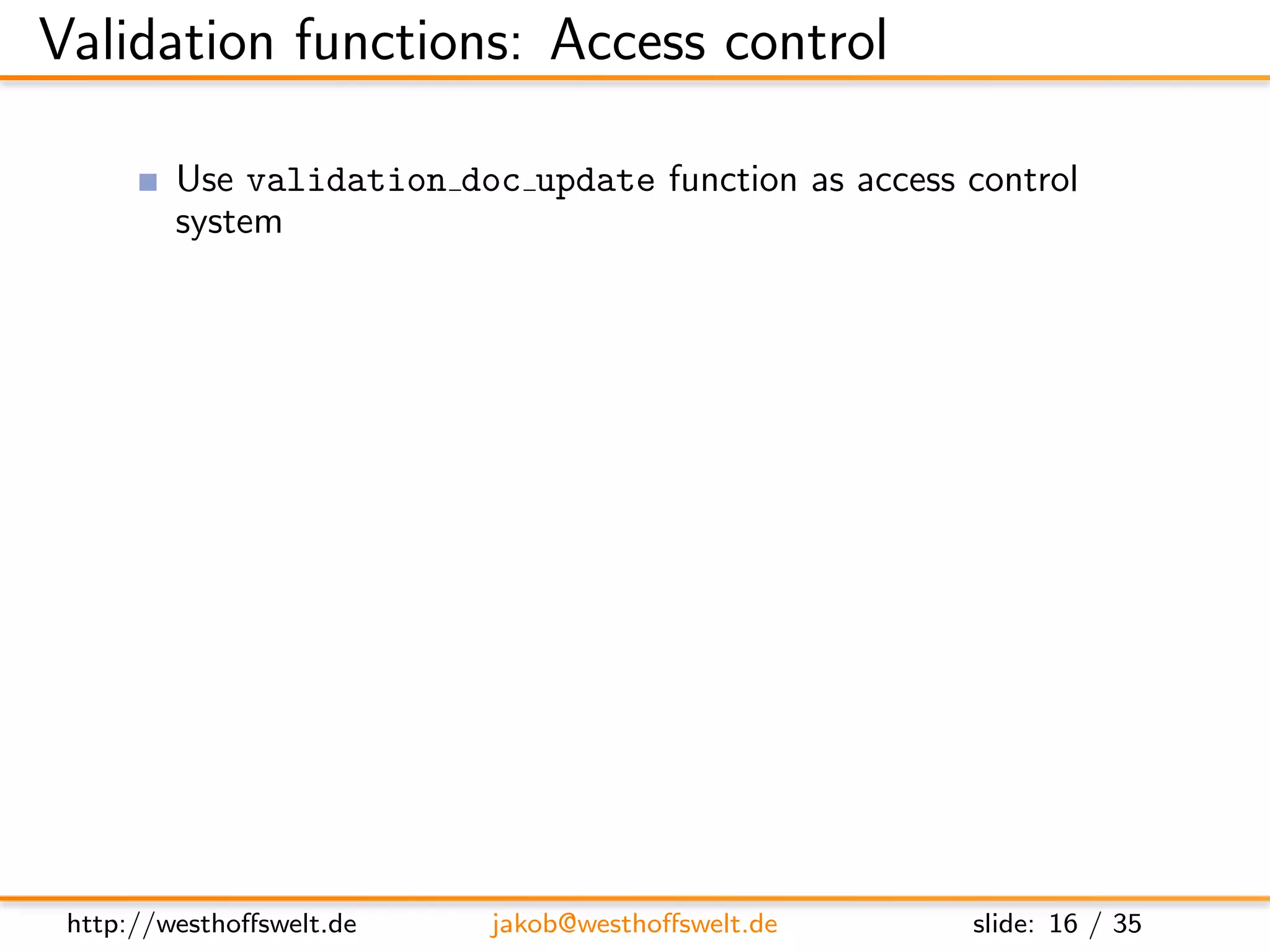 Validation functions: Access control

          Use validation doc update function as access control
          system
               Ensure the user is logged in
               Ensure username and author ﬁeld are identical

      f u n c t i o n ( newDoc , oldDoc , u s e r C t x ) {
          i f ( ! u s e r C t x . name ) {
             throw ( { f o r b i d d e n : ”You need t o be l o g g e d i n t o
                     c h a n g e documents . ” } ) ;
          }

          i f ( ( ol dD oc && u s e r C t x . name != oldDoc . a u t h o r ) | |
               u s e r C t x . name != newDoc . a u t h o r ) {
             throw ( . . . )
          }
      }



 http://westhoﬀswelt.de          jakob@westhoﬀswelt.de                slide: 16 / 35
 