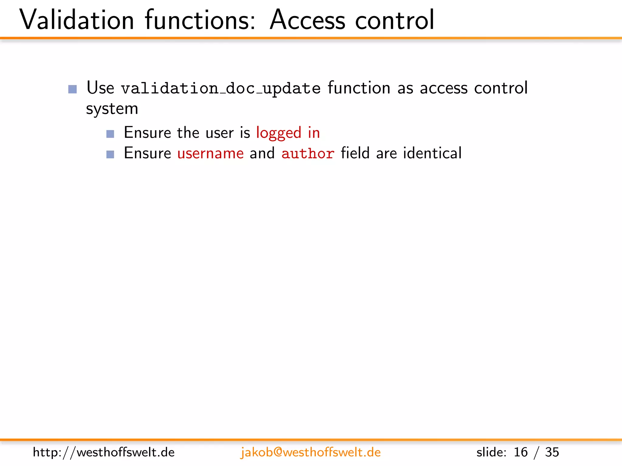 Validation functions: Access control

          Use validation doc update function as access control
          system
               Ensure the user is logged in
               Ensure username and author ﬁeld are identical

      f u n c t i o n ( newDoc , oldDoc , u s e r C t x ) {
          i f ( ! u s e r C t x . name ) {
             throw ( { f o r b i d d e n : ”You need t o be l o g g e d i n t o
                     c h a n g e documents . ” } ) ;
          }

          i f ( ( ol dD oc && u s e r C t x . name != oldDoc . a u t h o r ) | |
               u s e r C t x . name != newDoc . a u t h o r ) {
             throw ( . . . )
          }
      }



 http://westhoﬀswelt.de          jakob@westhoﬀswelt.de                slide: 16 / 35
 