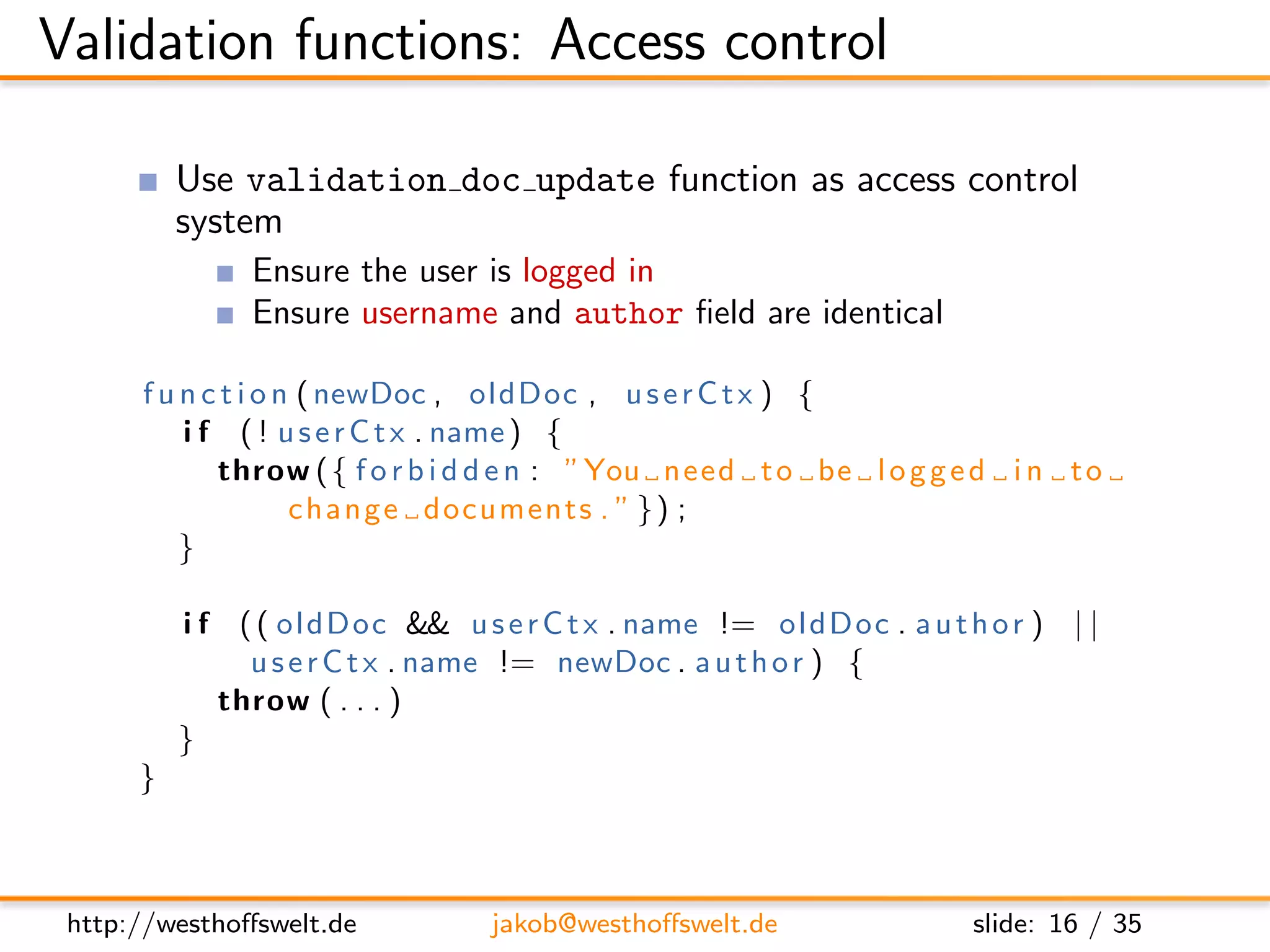 Validation functions: Access control

          Use validation doc update function as access control
          system
               Ensure the user is logged in
               Ensure username and author ﬁeld are identical

      f u n c t i o n ( newDoc , oldDoc , u s e r C t x ) {
          i f ( ! u s e r C t x . name ) {
             throw ( { f o r b i d d e n : ”You need t o be l o g g e d i n t o
                     c h a n g e documents . ” } ) ;
          }

          i f ( ( ol dD oc && u s e r C t x . name != oldDoc . a u t h o r ) | |
               u s e r C t x . name != newDoc . a u t h o r ) {
             throw ( . . . )
          }
      }



 http://westhoﬀswelt.de          jakob@westhoﬀswelt.de                slide: 16 / 35
 