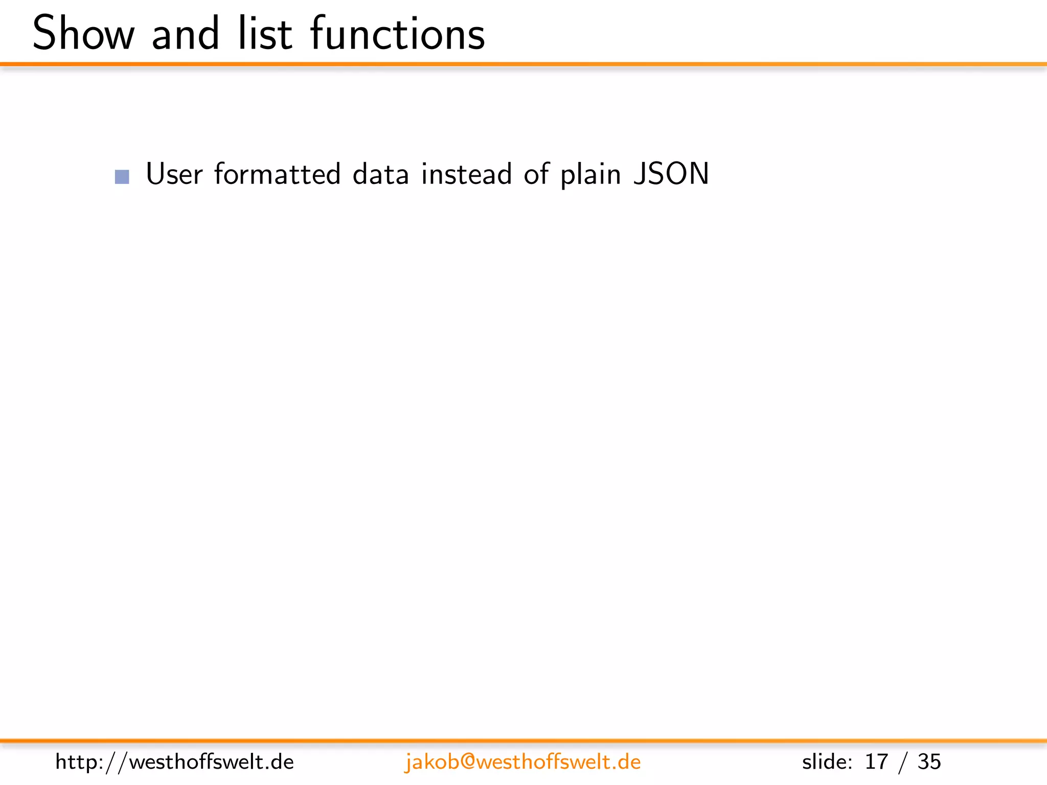 Show and list functions

         User formatted data instead of plain JSON
         Show functions format documents
         List functions format views
         Multiple show and list functions are allowed
         per-design-document

         Stored as shows and lists object

      ” shows ” : {
         ” summary ” : ” f u n c t i o n ( doc , r e q ) { . . . } ” ,
         ” d e t a i l ” : ” f u n c t i o n ( doc , r e q ) { . . . } ”
      }




 http://westhoﬀswelt.de              jakob@westhoﬀswelt.de                 slide: 17 / 35
 