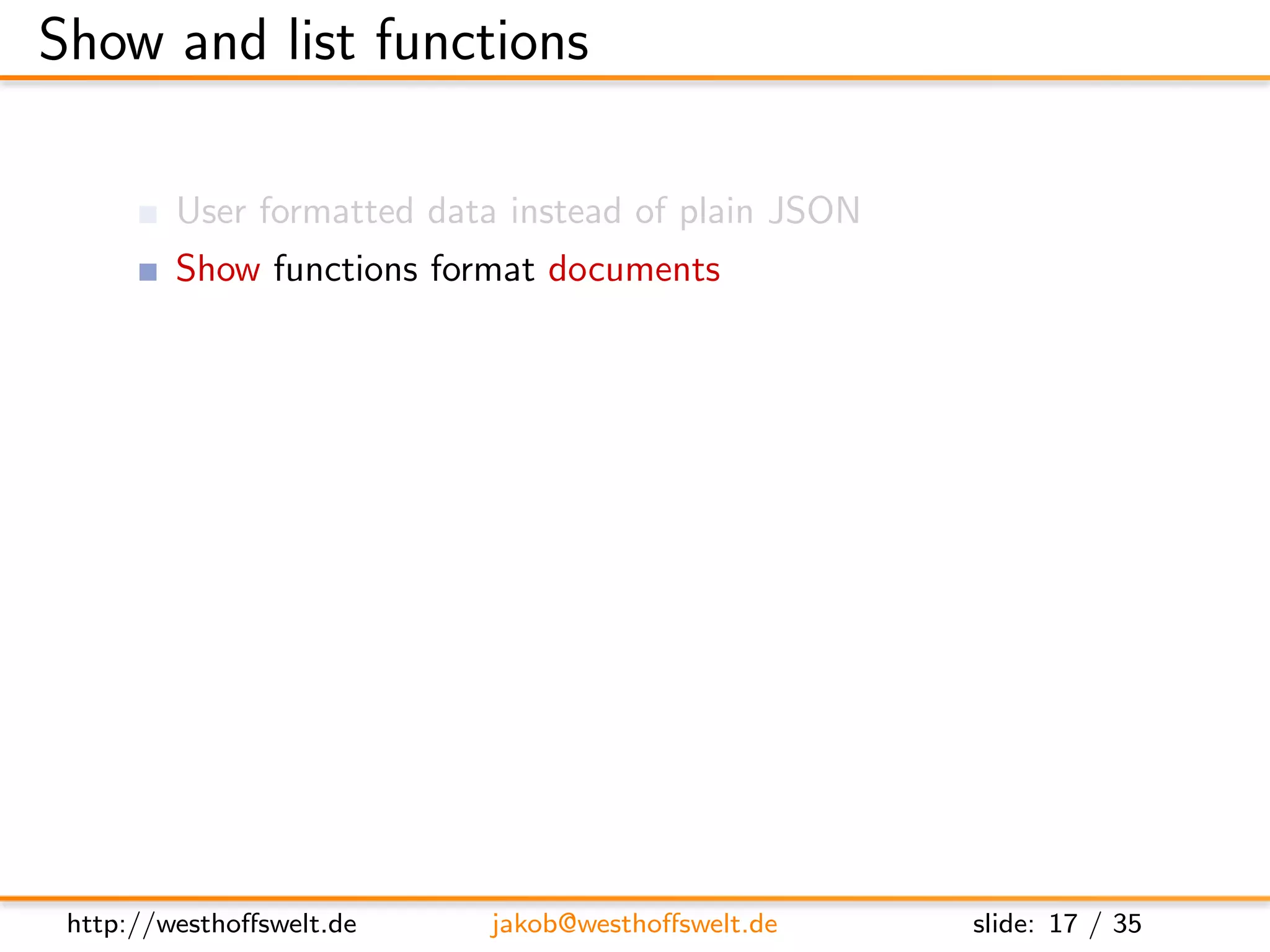 Show and list functions

         User formatted data instead of plain JSON
         Show functions format documents
         List functions format views
         Multiple show and list functions are allowed
         per-design-document

         Stored as shows and lists object

      ” shows ” : {
         ” summary ” : ” f u n c t i o n ( doc , r e q ) { . . . } ” ,
         ” d e t a i l ” : ” f u n c t i o n ( doc , r e q ) { . . . } ”
      }




 http://westhoﬀswelt.de              jakob@westhoﬀswelt.de                 slide: 17 / 35
 