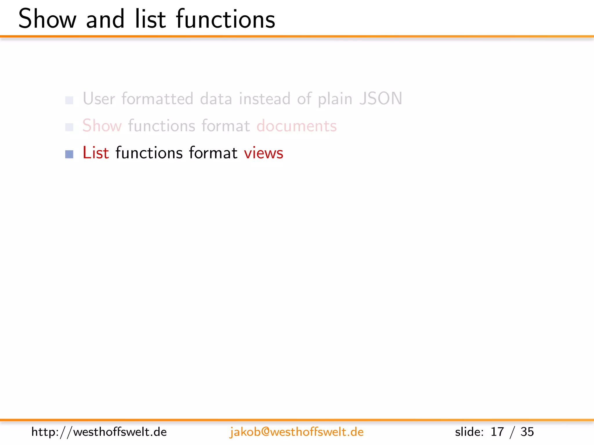 Show and list functions

         User formatted data instead of plain JSON
         Show functions format documents
         List functions format views
         Multiple show and list functions are allowed
         per-design-document

         Stored as shows and lists object

      ” shows ” : {
         ” summary ” : ” f u n c t i o n ( doc , r e q ) { . . . } ” ,
         ” d e t a i l ” : ” f u n c t i o n ( doc , r e q ) { . . . } ”
      }




 http://westhoﬀswelt.de              jakob@westhoﬀswelt.de                 slide: 17 / 35
 