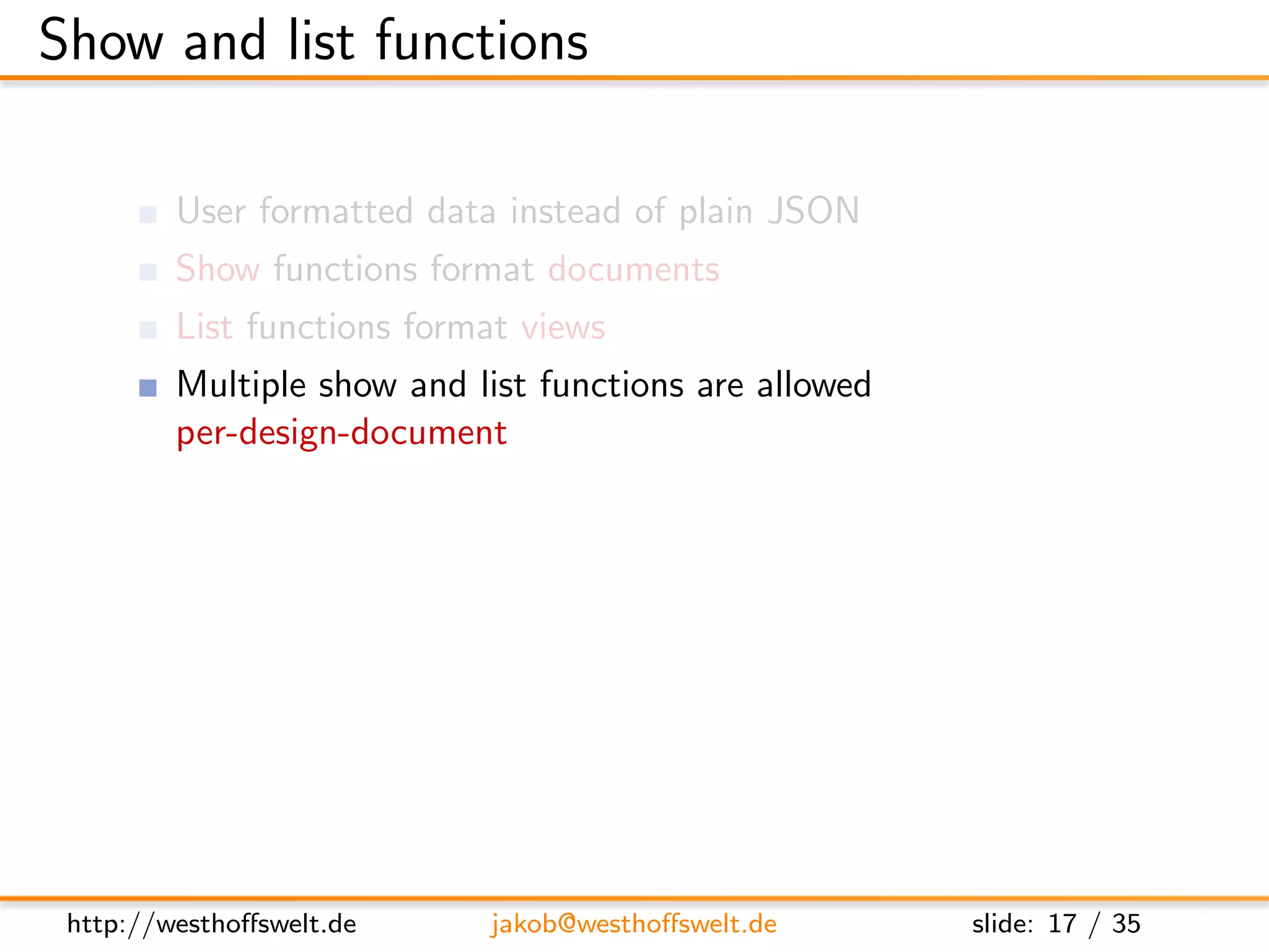 Show and list functions

         User formatted data instead of plain JSON
         Show functions format documents
         List functions format views
         Multiple show and list functions are allowed
         per-design-document

         Stored as shows and lists object

      ” shows ” : {
         ” summary ” : ” f u n c t i o n ( doc , r e q ) { . . . } ” ,
         ” d e t a i l ” : ” f u n c t i o n ( doc , r e q ) { . . . } ”
      }




 http://westhoﬀswelt.de              jakob@westhoﬀswelt.de                 slide: 17 / 35
 