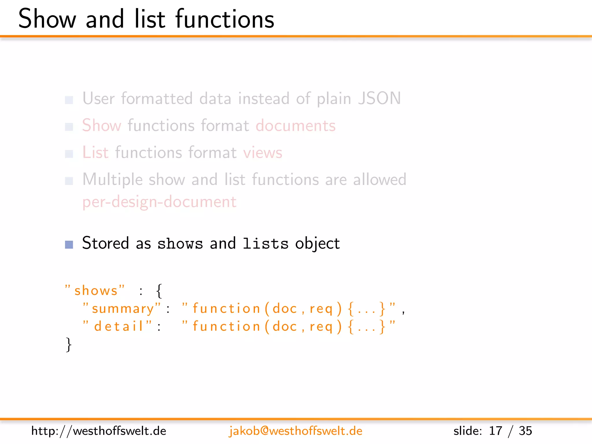 Show and list functions

         User formatted data instead of plain JSON
         Show functions format documents
         List functions format views
         Multiple show and list functions are allowed
         per-design-document

         Stored as shows and lists object

      ” shows ” : {
         ” summary ” : ” f u n c t i o n ( doc , r e q ) { . . . } ” ,
         ” d e t a i l ” : ” f u n c t i o n ( doc , r e q ) { . . . } ”
      }




 http://westhoﬀswelt.de              jakob@westhoﬀswelt.de                 slide: 17 / 35
 