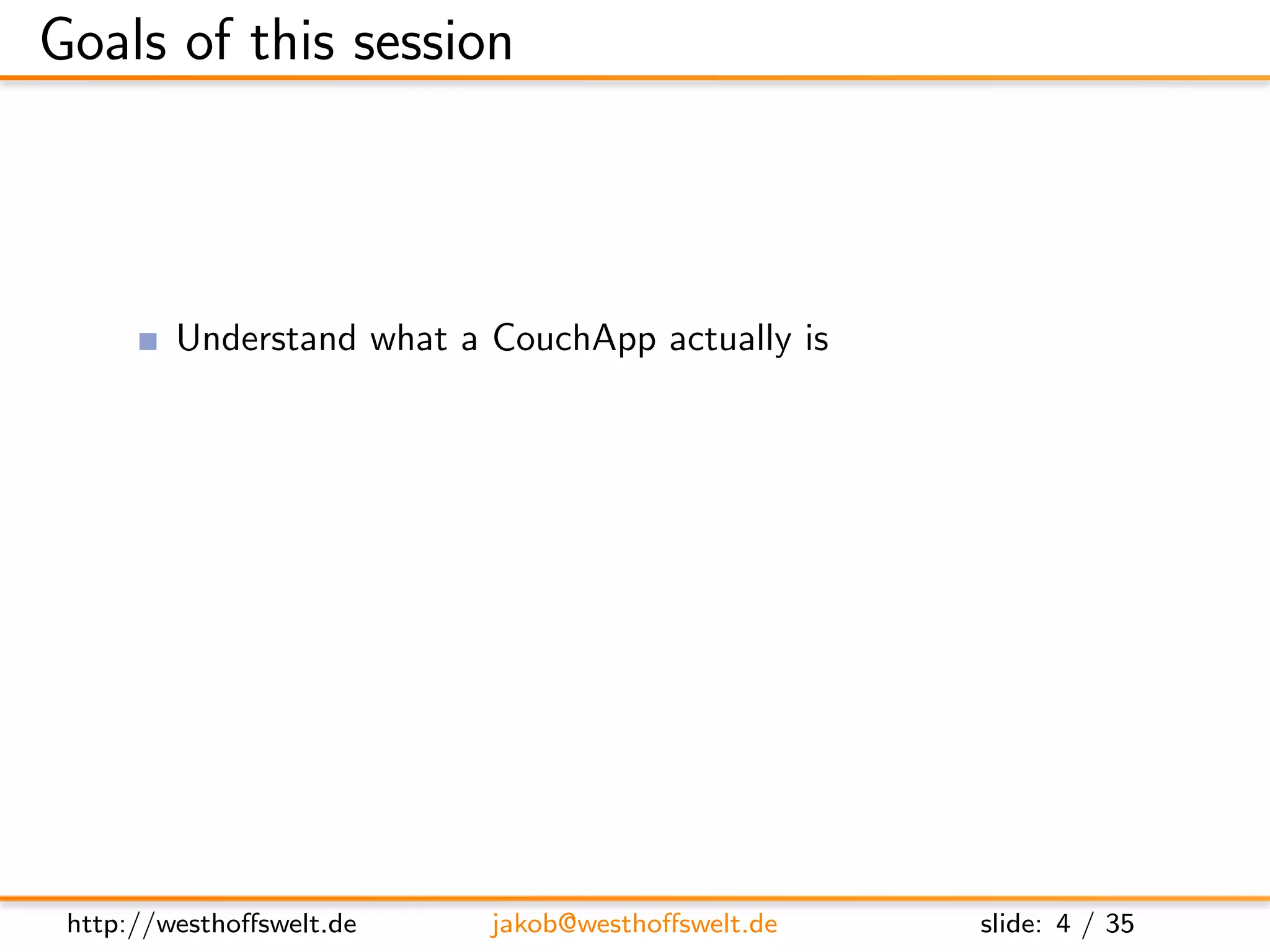 Goals of this session



         Understand what a CouchApp actually is
         Learn what features of CouchDB can be used to realize a
         CouchApp
         Get a glimpse of third party tools and frameworks for
         CouchApp development




 http://westhoﬀswelt.de     jakob@westhoﬀswelt.de          slide: 4 / 35
 