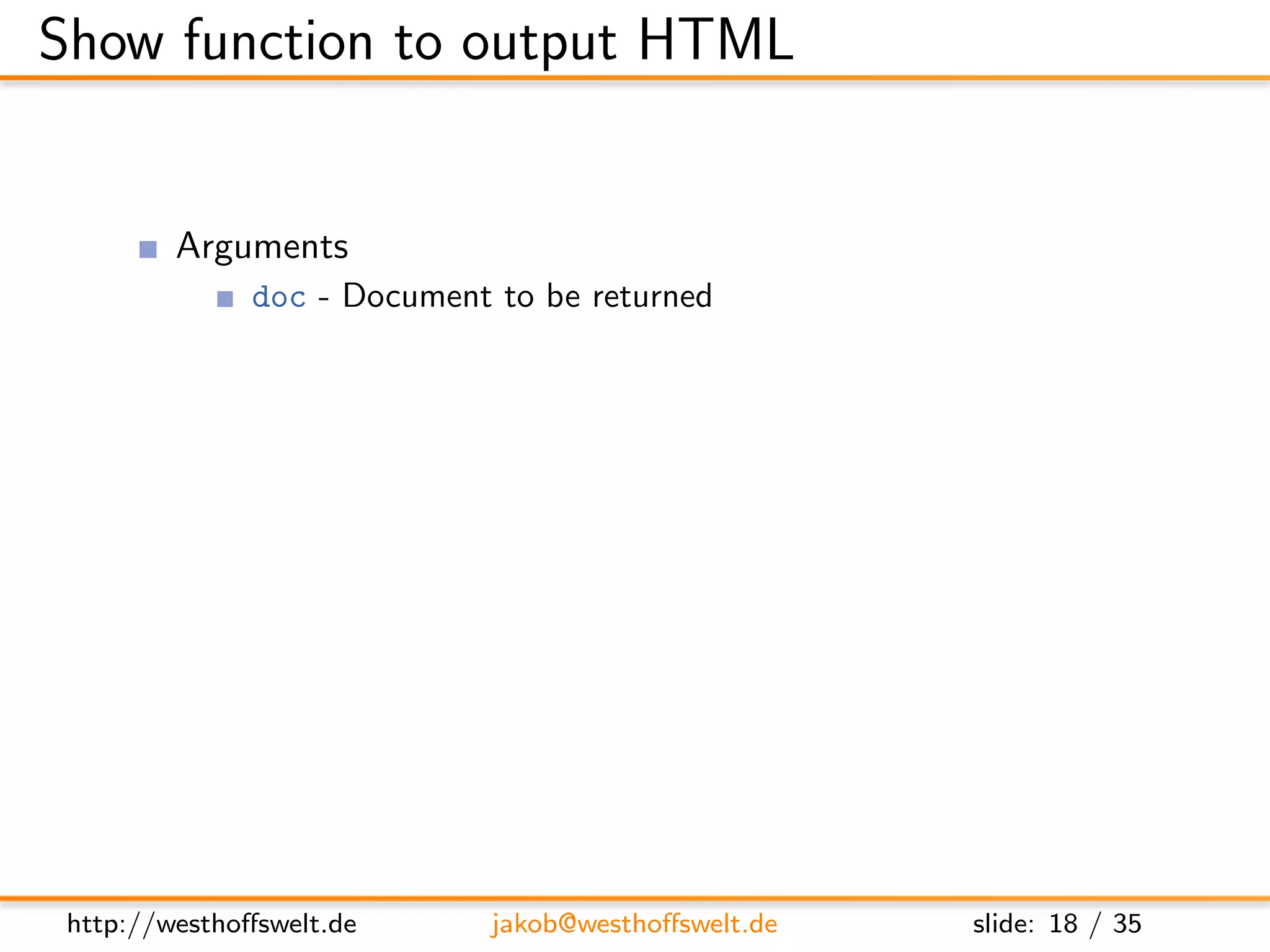 Show function to output HTML


         Arguments
               doc - Document to be returned
               req - Request object
                    User context
                    GET parameter
                    Accept header
                    ...
         Return value is a response object
               body - Content returned to the caller
               headers - HTML headers (Can be used to set Content-Type)
               base64 - Can be used instead of body to send binary data




 http://westhoﬀswelt.de       jakob@westhoﬀswelt.de        slide: 18 / 35
 