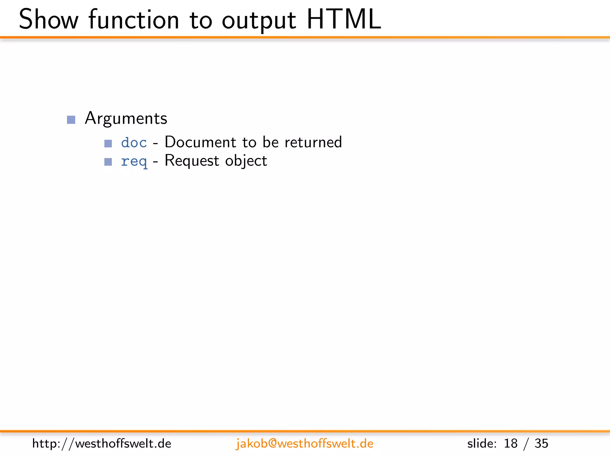 Show function to output HTML


         Arguments
               doc - Document to be returned
               req - Request object
                    User context
                    GET parameter
                    Accept header
                    ...
         Return value is a response object
               body - Content returned to the caller
               headers - HTML headers (Can be used to set Content-Type)
               base64 - Can be used instead of body to send binary data




 http://westhoﬀswelt.de       jakob@westhoﬀswelt.de        slide: 18 / 35
 