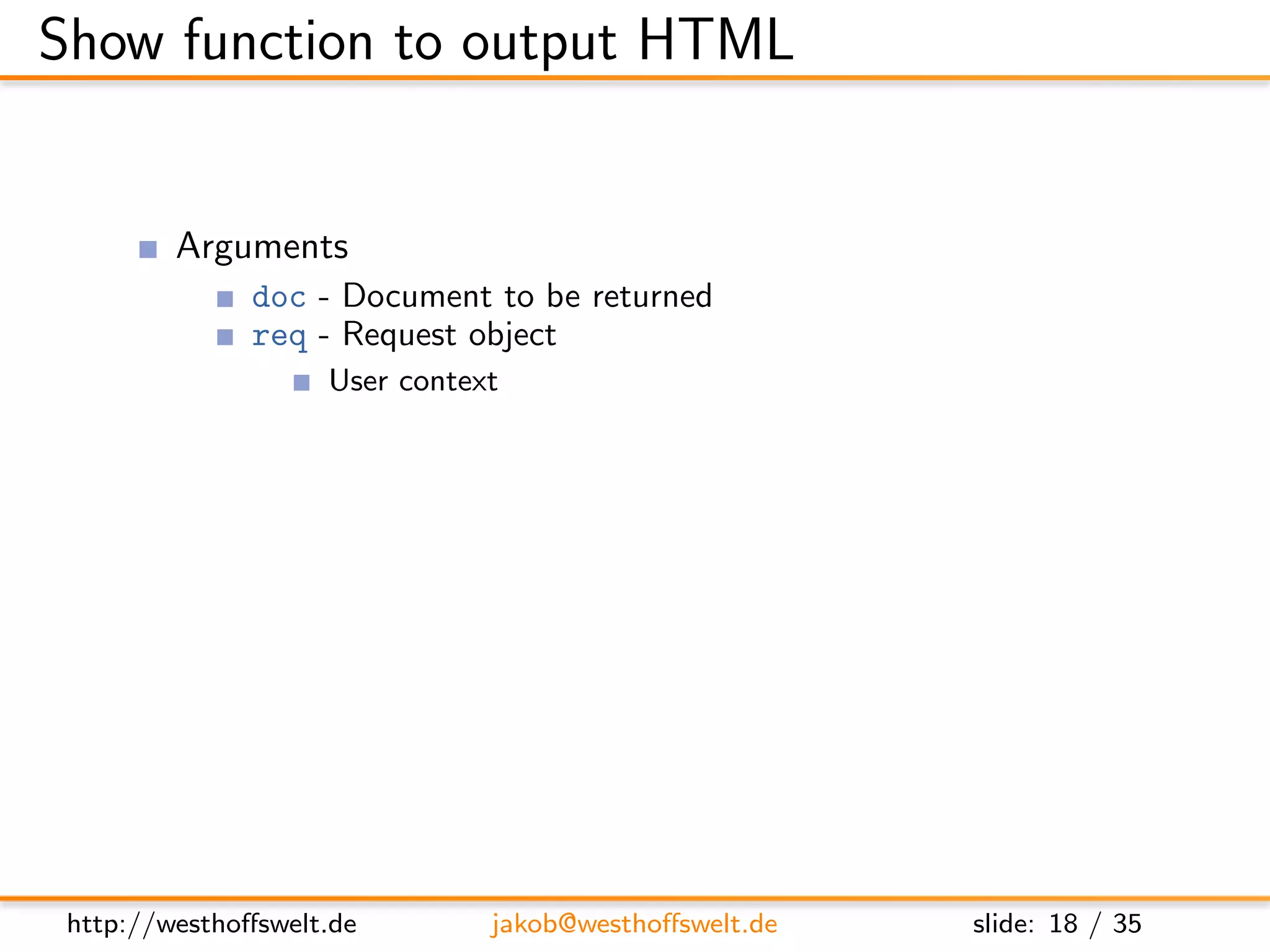 Show function to output HTML


         Arguments
               doc - Document to be returned
               req - Request object
                    User context
                    GET parameter
                    Accept header
                    ...
         Return value is a response object
               body - Content returned to the caller
               headers - HTML headers (Can be used to set Content-Type)
               base64 - Can be used instead of body to send binary data




 http://westhoﬀswelt.de       jakob@westhoﬀswelt.de        slide: 18 / 35
 