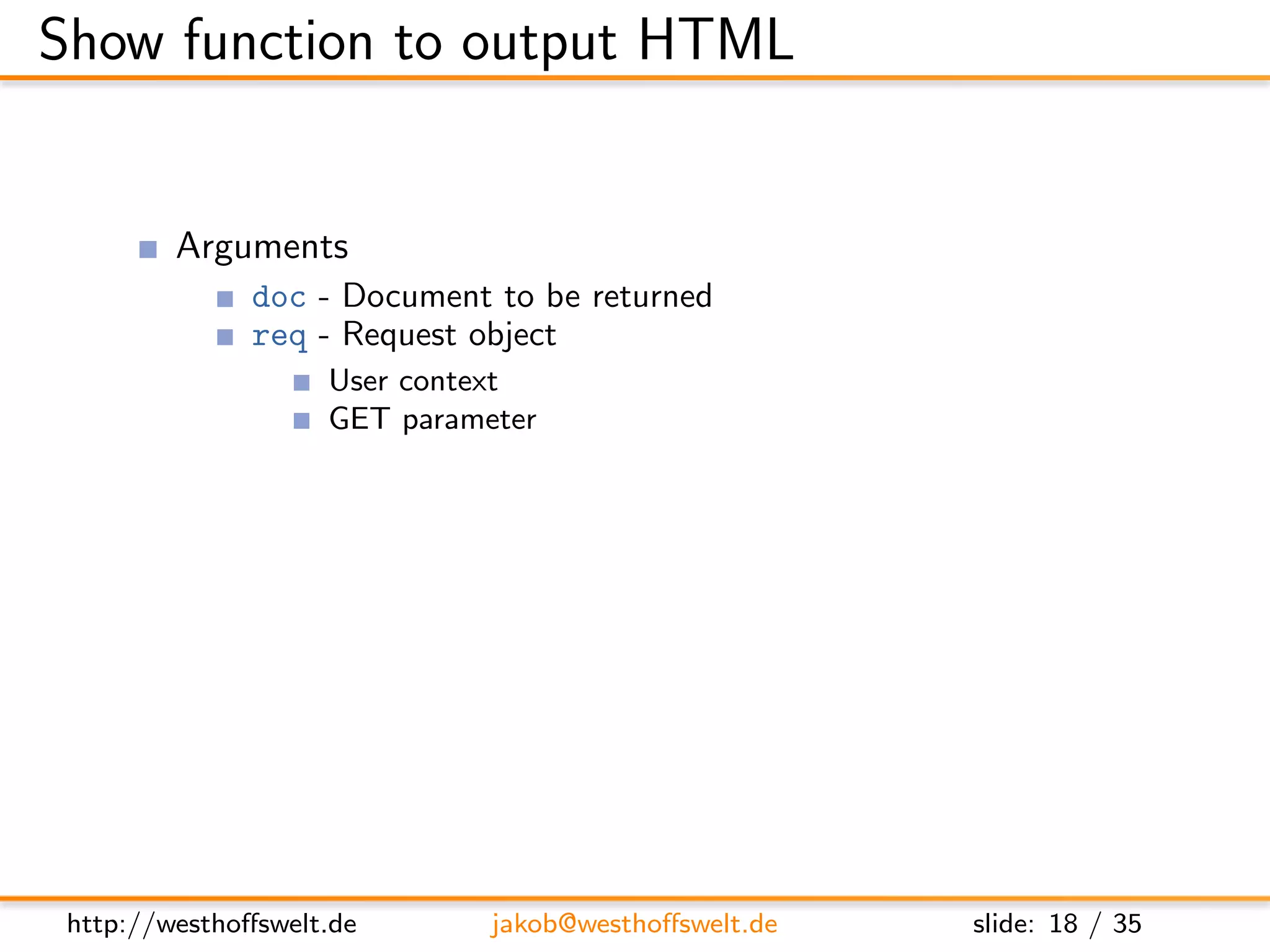 Show function to output HTML


         Arguments
               doc - Document to be returned
               req - Request object
                    User context
                    GET parameter
                    Accept header
                    ...
         Return value is a response object
               body - Content returned to the caller
               headers - HTML headers (Can be used to set Content-Type)
               base64 - Can be used instead of body to send binary data




 http://westhoﬀswelt.de       jakob@westhoﬀswelt.de        slide: 18 / 35
 