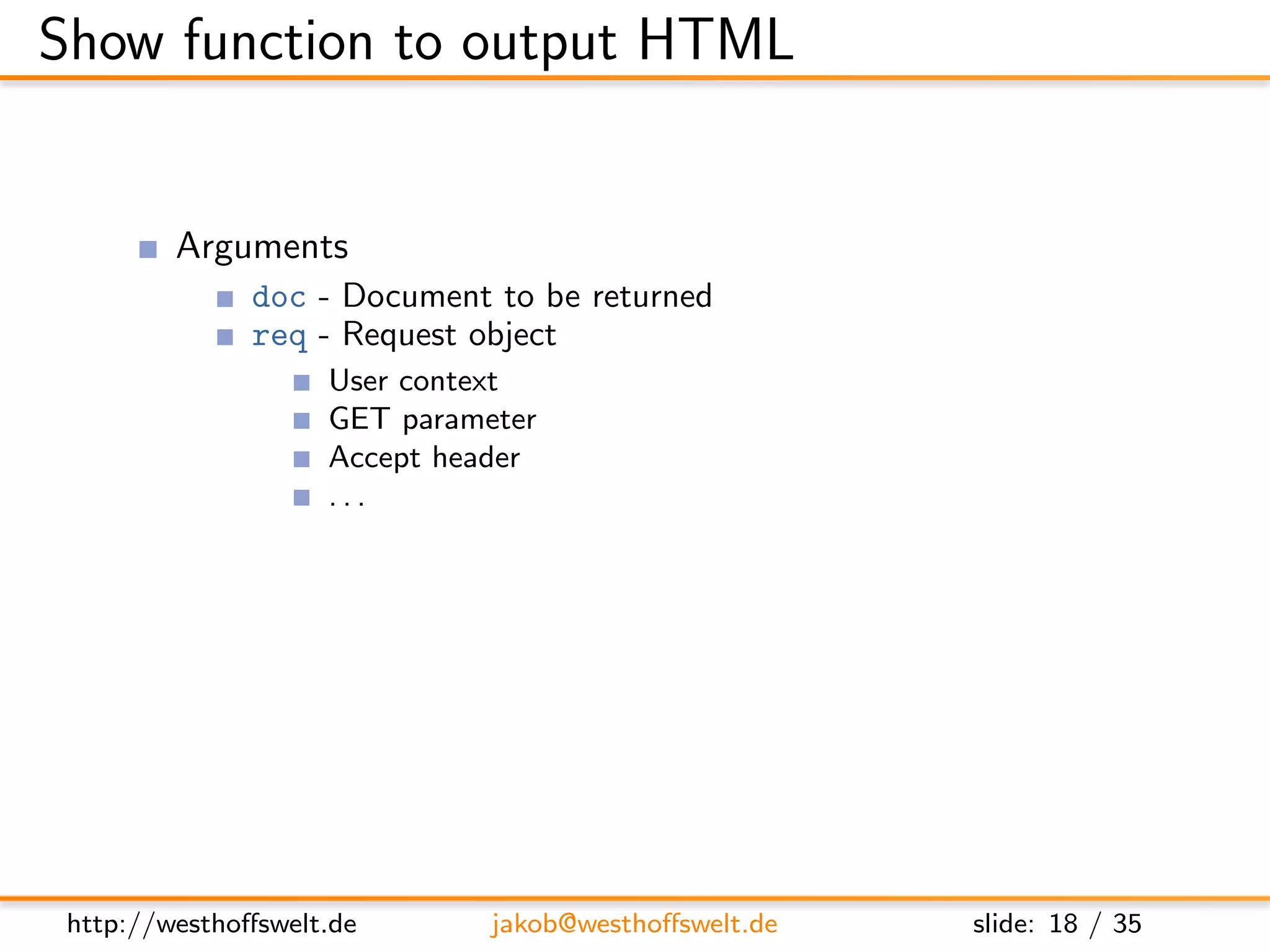 Show function to output HTML


         Arguments
               doc - Document to be returned
               req - Request object
                    User context
                    GET parameter
                    Accept header
                    ...
         Return value is a response object
               body - Content returned to the caller
               headers - HTML headers (Can be used to set Content-Type)
               base64 - Can be used instead of body to send binary data




 http://westhoﬀswelt.de       jakob@westhoﬀswelt.de        slide: 18 / 35
 
