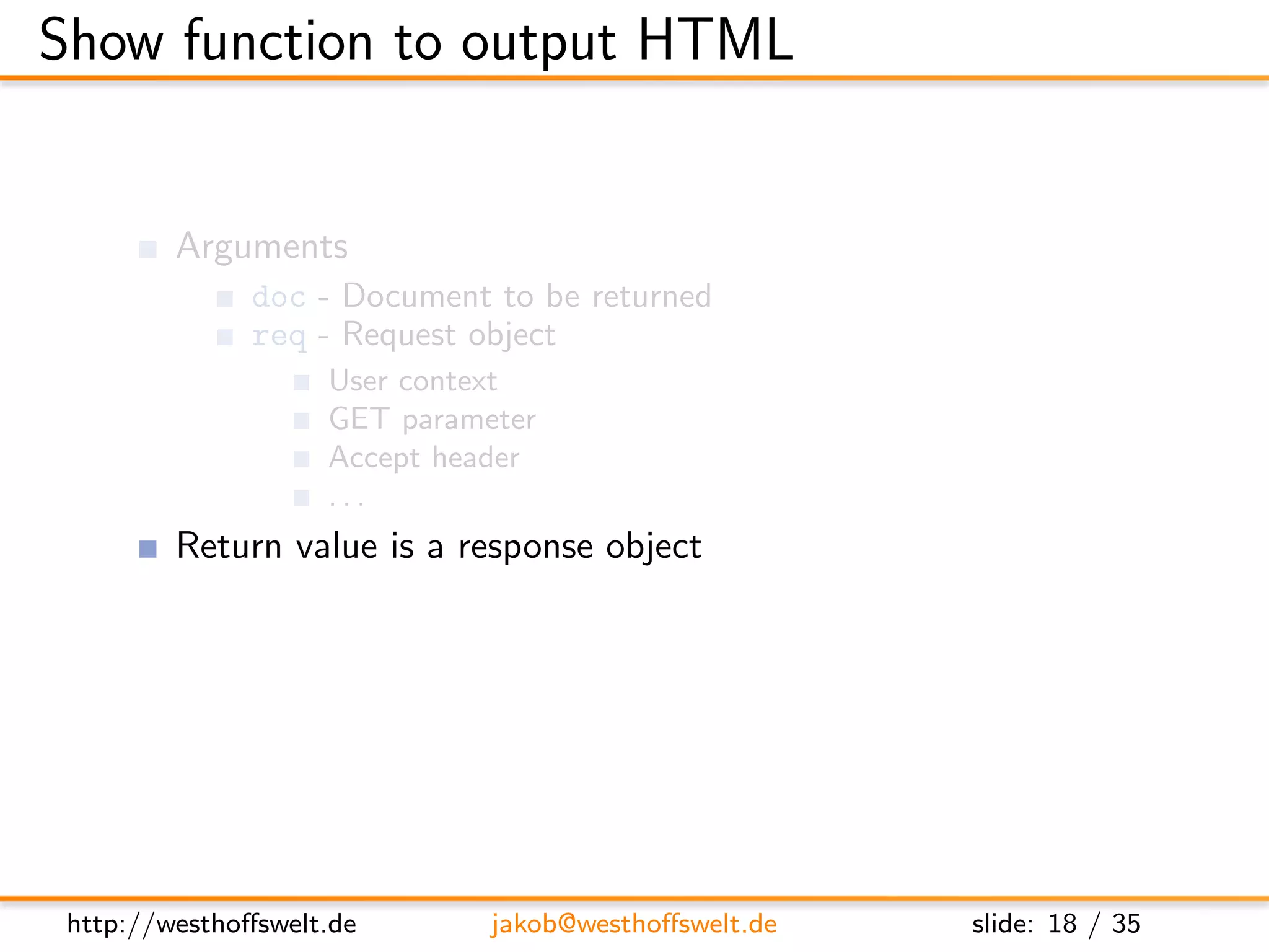 Show function to output HTML


         Arguments
               doc - Document to be returned
               req - Request object
                    User context
                    GET parameter
                    Accept header
                    ...
         Return value is a response object
               body - Content returned to the caller
               headers - HTML headers (Can be used to set Content-Type)
               base64 - Can be used instead of body to send binary data




 http://westhoﬀswelt.de       jakob@westhoﬀswelt.de        slide: 18 / 35
 