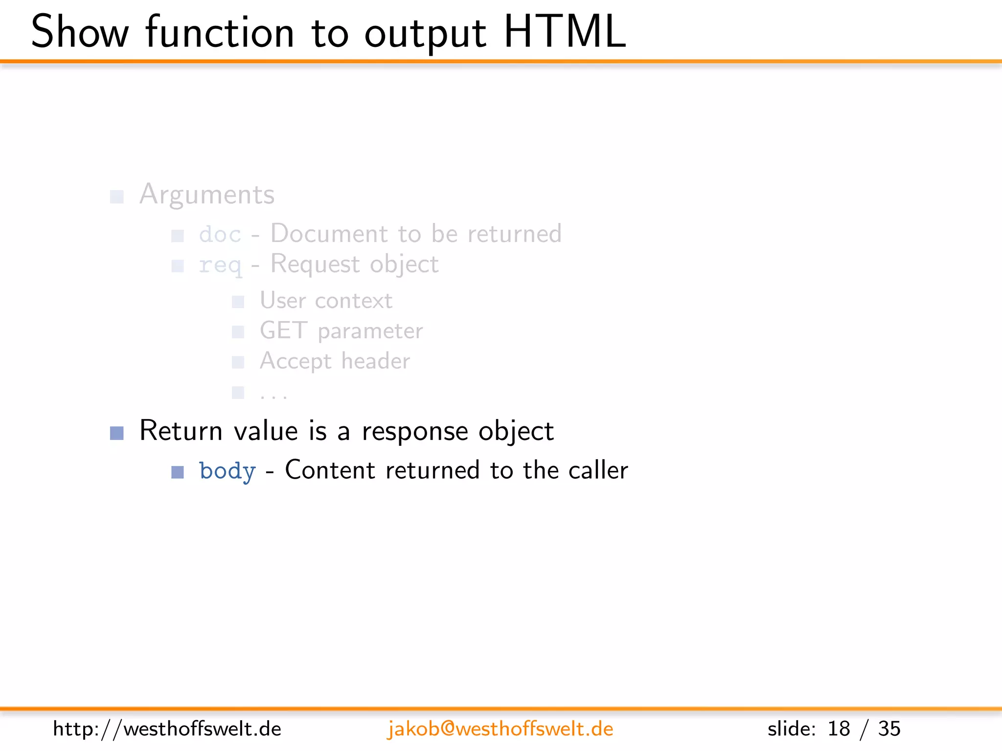Show function to output HTML


         Arguments
               doc - Document to be returned
               req - Request object
                    User context
                    GET parameter
                    Accept header
                    ...
         Return value is a response object
               body - Content returned to the caller
               headers - HTML headers (Can be used to set Content-Type)
               base64 - Can be used instead of body to send binary data




 http://westhoﬀswelt.de       jakob@westhoﬀswelt.de        slide: 18 / 35
 
