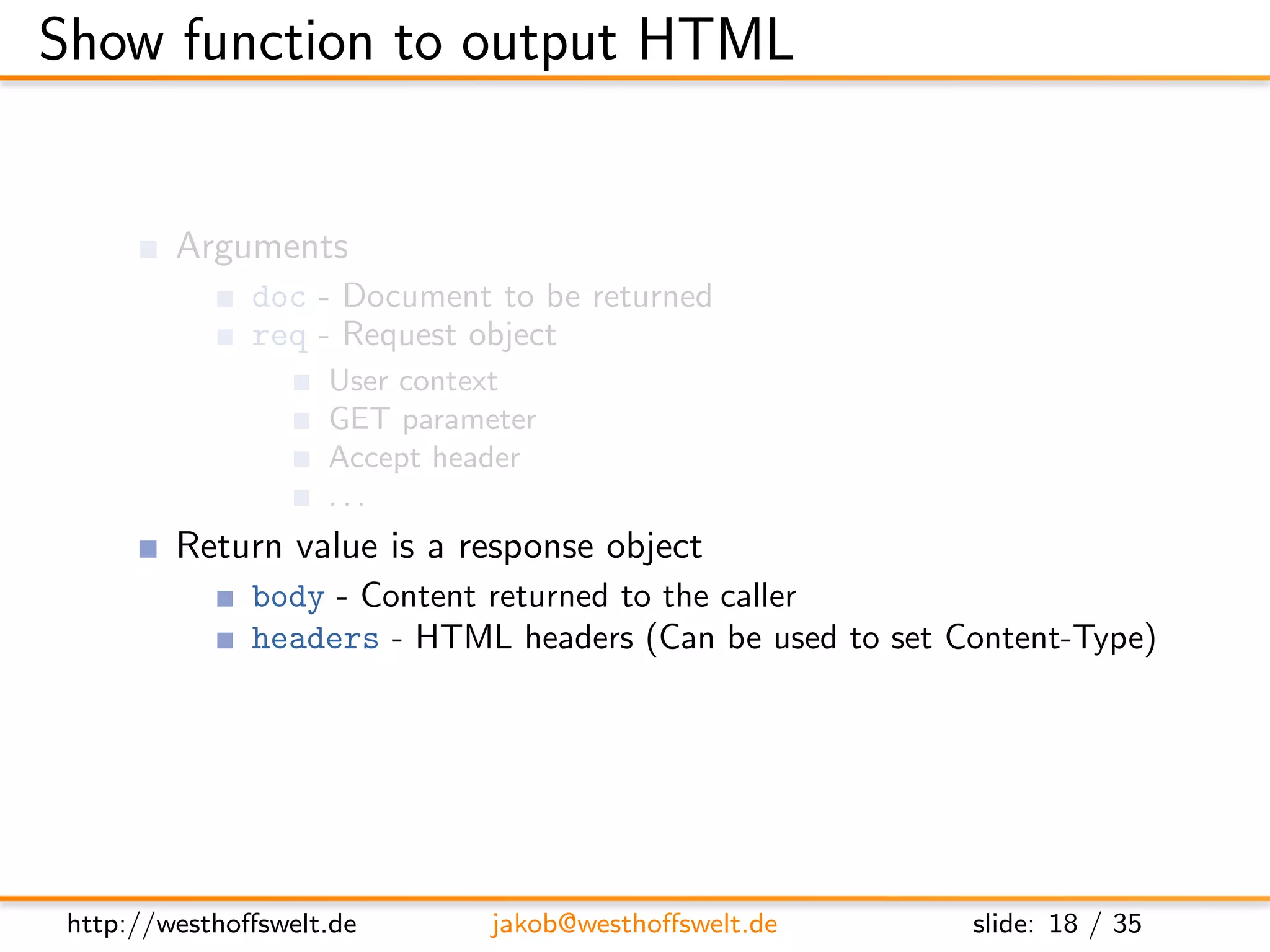 Show function to output HTML


         Arguments
               doc - Document to be returned
               req - Request object
                    User context
                    GET parameter
                    Accept header
                    ...
         Return value is a response object
               body - Content returned to the caller
               headers - HTML headers (Can be used to set Content-Type)
               base64 - Can be used instead of body to send binary data




 http://westhoﬀswelt.de       jakob@westhoﬀswelt.de        slide: 18 / 35
 