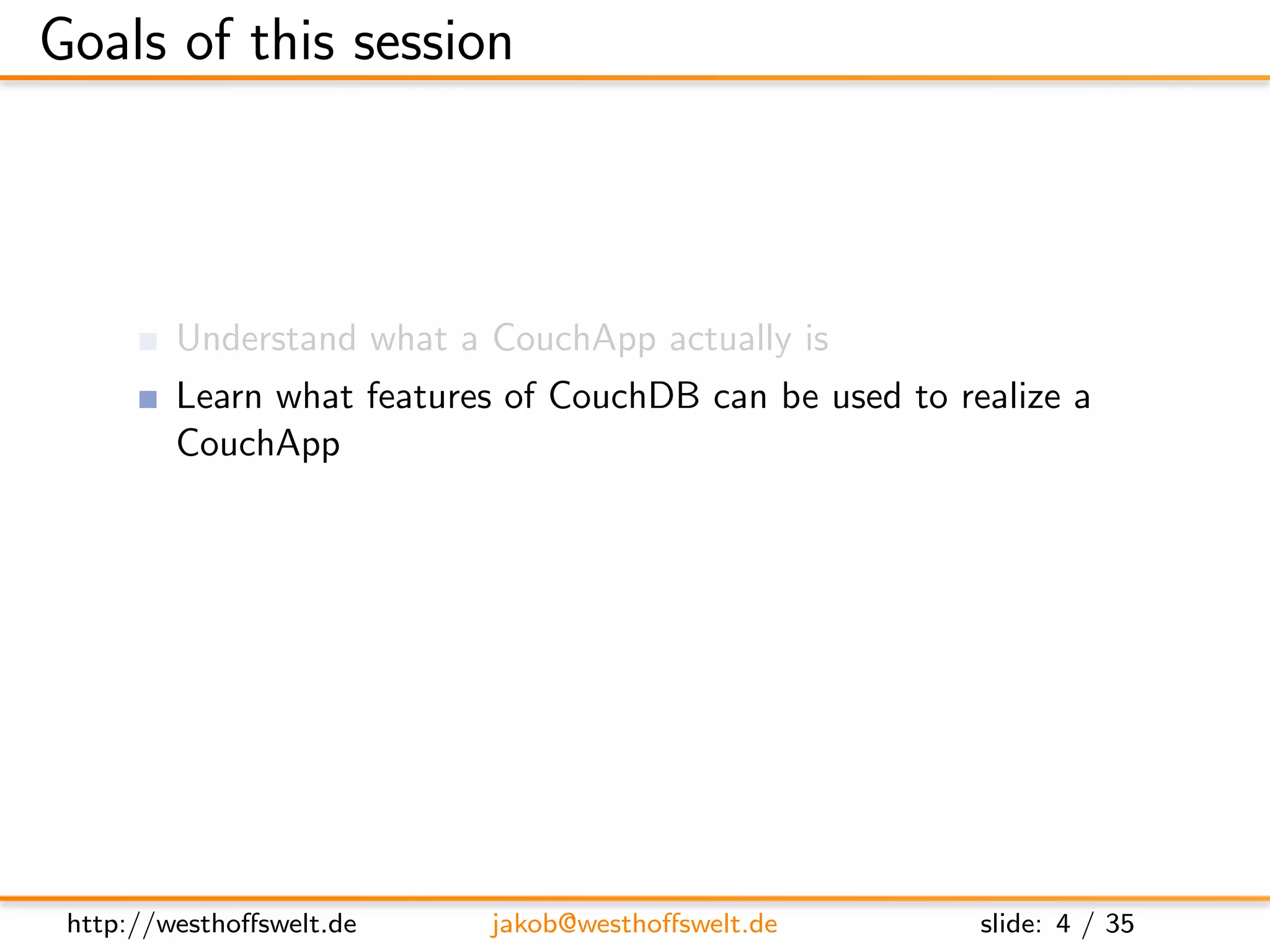 Goals of this session



         Understand what a CouchApp actually is
         Learn what features of CouchDB can be used to realize a
         CouchApp
         Get a glimpse of third party tools and frameworks for
         CouchApp development




 http://westhoﬀswelt.de     jakob@westhoﬀswelt.de          slide: 4 / 35
 