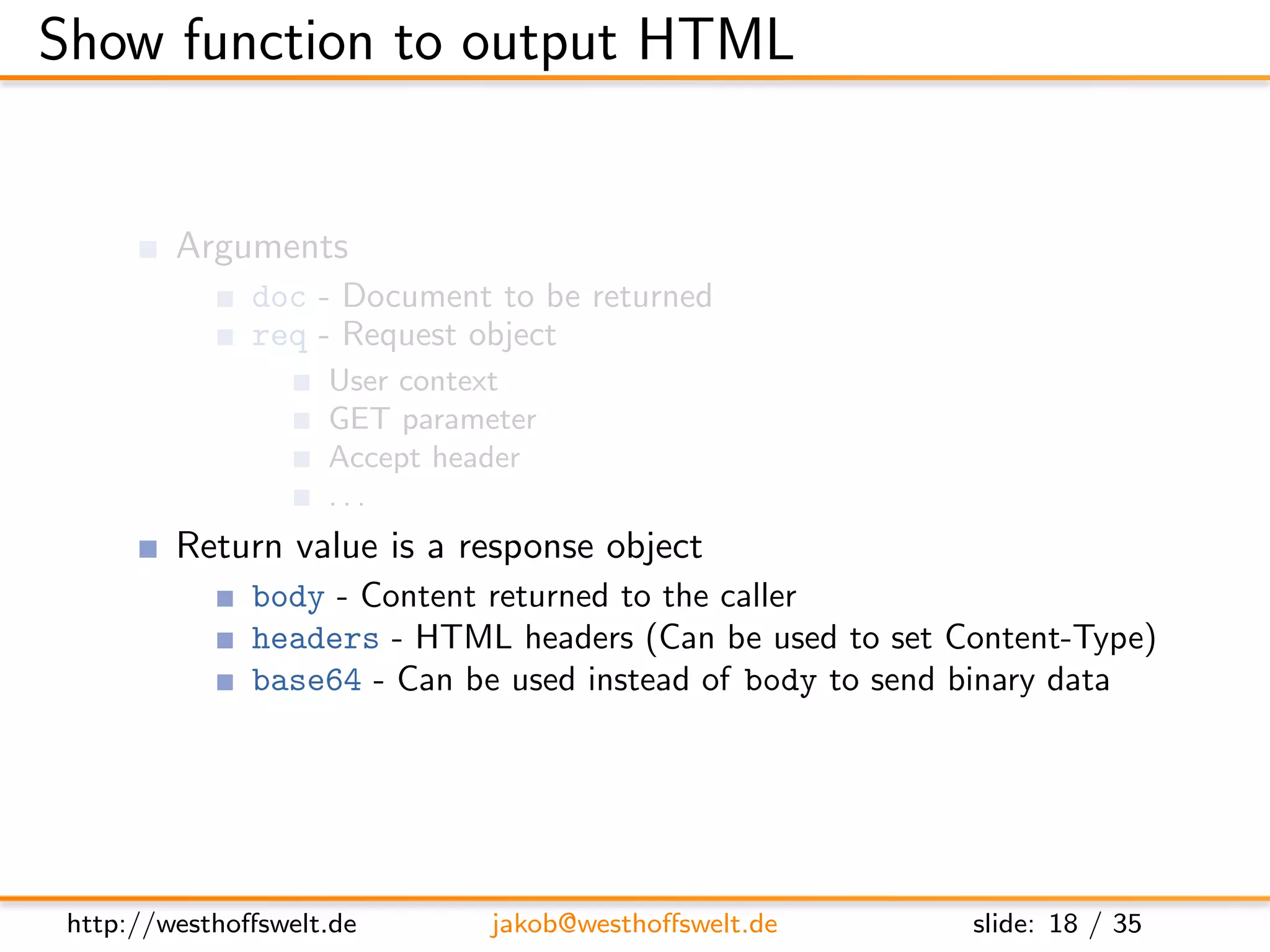 Show function to output HTML


         Arguments
               doc - Document to be returned
               req - Request object
                    User context
                    GET parameter
                    Accept header
                    ...
         Return value is a response object
               body - Content returned to the caller
               headers - HTML headers (Can be used to set Content-Type)
               base64 - Can be used instead of body to send binary data




 http://westhoﬀswelt.de       jakob@westhoﬀswelt.de        slide: 18 / 35
 