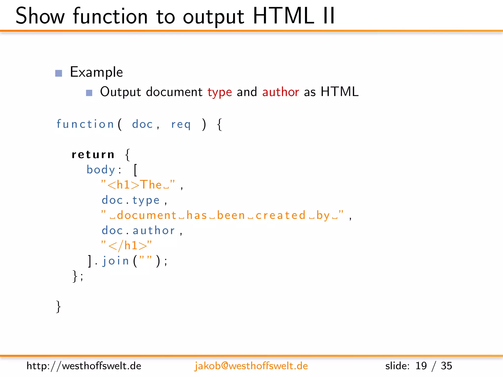Show function to output HTML II

          Example
               Output document type and author as HTML

      f u n c t i o n ( doc , r e q ) {

          return {
             body : [
                 ”<h1>The ” ,
                 doc . t y p e ,
                 ” document h a s been c r e a t e d by ” ,
                 doc . a u t h o r ,
                 ”</h1>”
             ] . j o i n ( ”” ) ;
          };

      }



 http://westhoﬀswelt.de          jakob@westhoﬀswelt.de        slide: 19 / 35
 