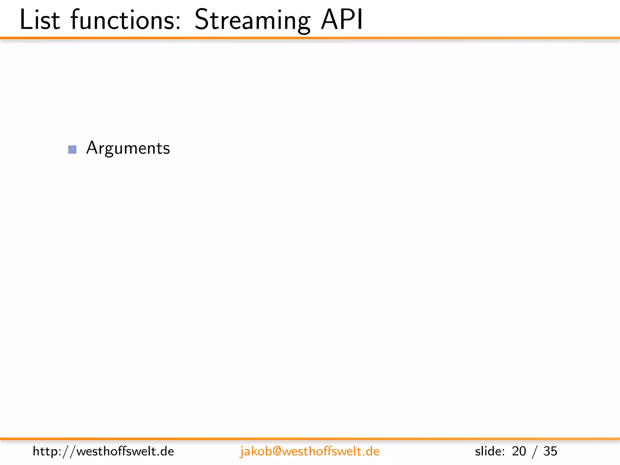 List functions: Streaming API



         Arguments
               head - Statistical data about the view
               req - Request object
         Return value is not used
         Streaming API
               getRow() - Retrieve next row from the view, or null at the end
               send(data) - Send out the next piece of data to the caller




 http://westhoﬀswelt.de        jakob@westhoﬀswelt.de           slide: 20 / 35
 