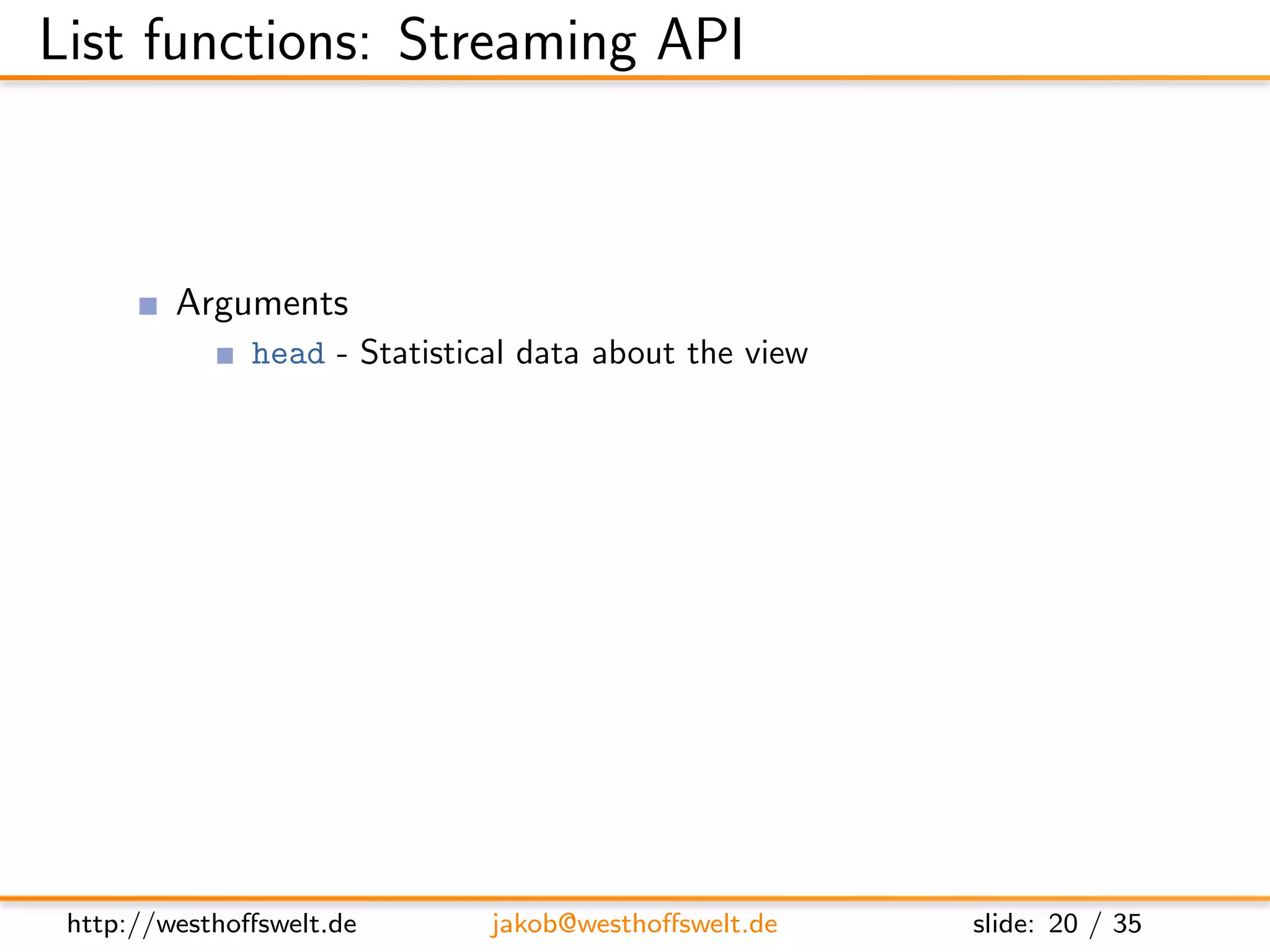 List functions: Streaming API



         Arguments
               head - Statistical data about the view
               req - Request object
         Return value is not used
         Streaming API
               getRow() - Retrieve next row from the view, or null at the end
               send(data) - Send out the next piece of data to the caller




 http://westhoﬀswelt.de        jakob@westhoﬀswelt.de           slide: 20 / 35
 