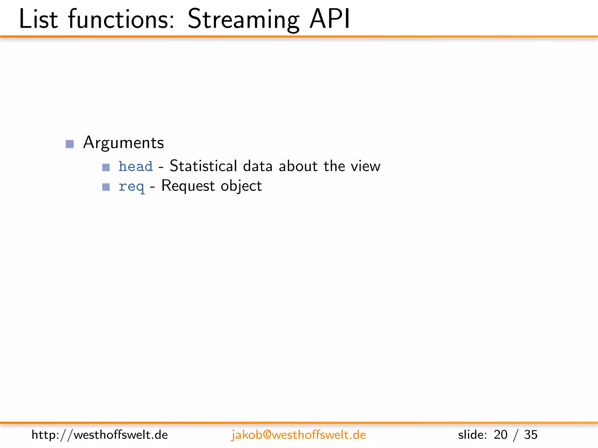 List functions: Streaming API



         Arguments
               head - Statistical data about the view
               req - Request object
         Return value is not used
         Streaming API
               getRow() - Retrieve next row from the view, or null at the end
               send(data) - Send out the next piece of data to the caller




 http://westhoﬀswelt.de        jakob@westhoﬀswelt.de           slide: 20 / 35
 