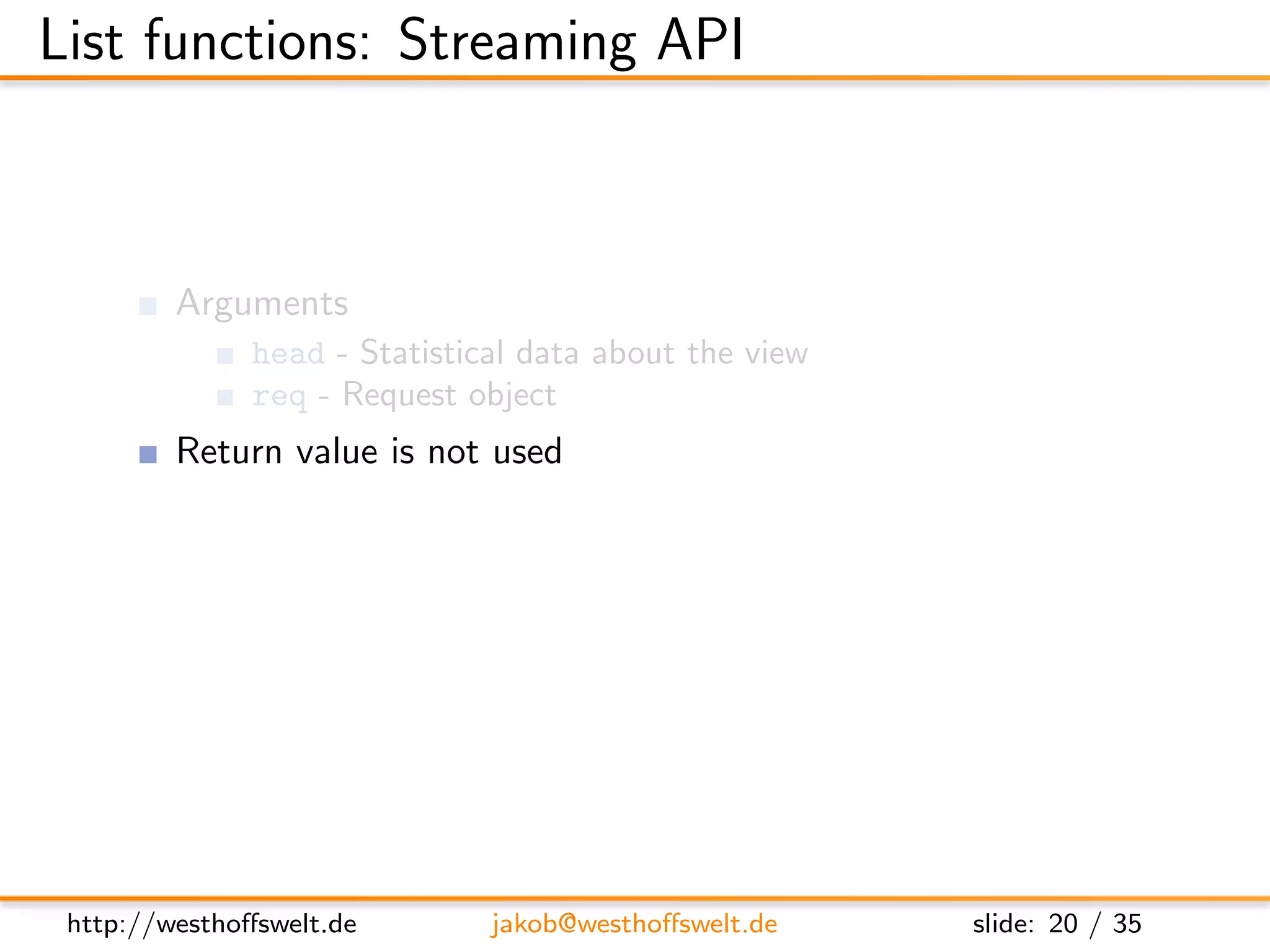 List functions: Streaming API



         Arguments
               head - Statistical data about the view
               req - Request object
         Return value is not used
         Streaming API
               getRow() - Retrieve next row from the view, or null at the end
               send(data) - Send out the next piece of data to the caller




 http://westhoﬀswelt.de        jakob@westhoﬀswelt.de           slide: 20 / 35
 