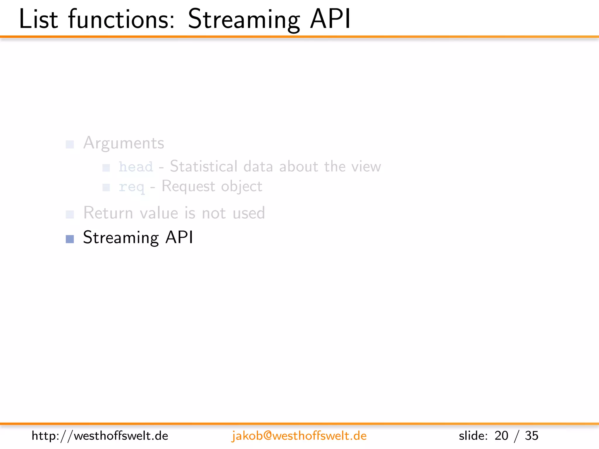 List functions: Streaming API



         Arguments
               head - Statistical data about the view
               req - Request object
         Return value is not used
         Streaming API
               getRow() - Retrieve next row from the view, or null at the end
               send(data) - Send out the next piece of data to the caller




 http://westhoﬀswelt.de        jakob@westhoﬀswelt.de           slide: 20 / 35
 
