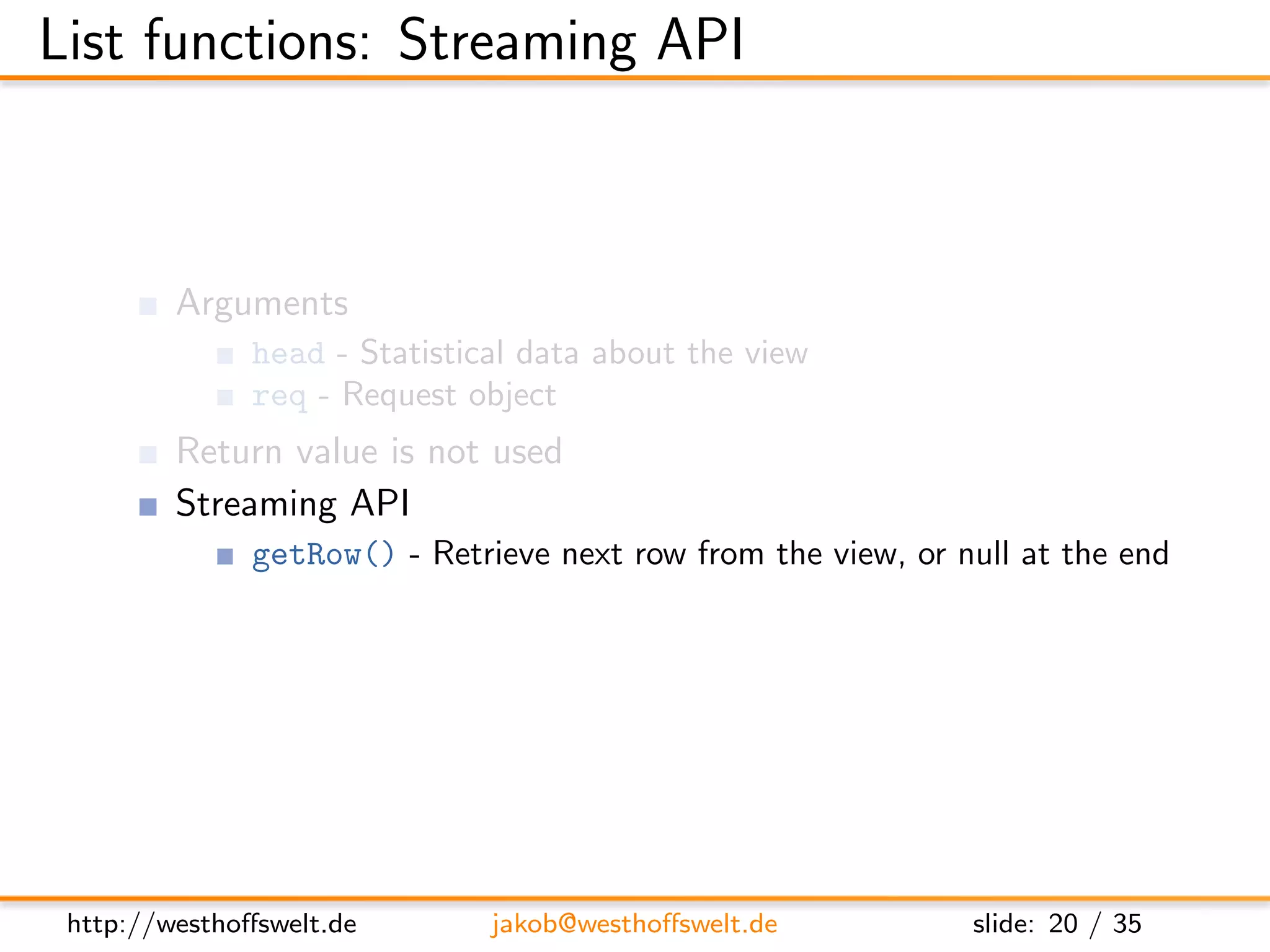 List functions: Streaming API



         Arguments
               head - Statistical data about the view
               req - Request object
         Return value is not used
         Streaming API
               getRow() - Retrieve next row from the view, or null at the end
               send(data) - Send out the next piece of data to the caller




 http://westhoﬀswelt.de        jakob@westhoﬀswelt.de           slide: 20 / 35
 