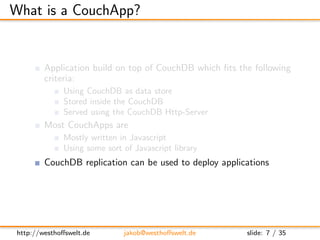What is a CouchApp?


         Application build on top of CouchDB which ﬁts the following
         criteria:
            ...
