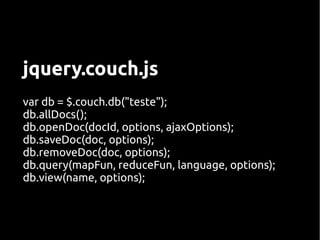 jquery.couch.js
var db = $.couch.db("teste");
db.allDocs();
db.openDoc(docId, options, ajaxOptions);
db.saveDoc(doc, options);
db.removeDoc(doc, options);
db.query(mapFun, reduceFun, language, options);
db.view(name, options);
 