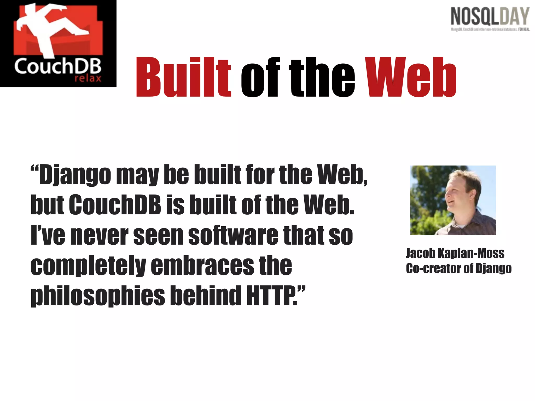 Built of the Web
“Django may be built for the Web,
but CouchDB is built of the Web.
I’ve never seen software that so
                                    Jacob Kaplan-Moss
completely embraces the             Co-creator of Django

philosophies behind HTTP.”
 
