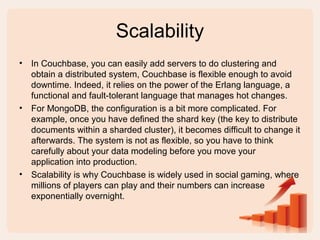 Scalability
• In Couchbase, you can easily add servers to do clustering and
obtain a distributed system, Couchbase is flexible enough to avoid
downtime. Indeed, it relies on the power of the Erlang language, a
functional and fault-tolerant language that manages hot changes.
• For MongoDB, the configuration is a bit more complicated. For
example, once you have defined the shard key (the key to distribute
documents within a sharded cluster), it becomes difficult to change it
afterwards. The system is not as flexible, so you have to think
carefully about your data modeling before you move your
application into production.
• Scalability is why Couchbase is widely used in social gaming, where
millions of players can play and their numbers can increase
exponentially overnight.
 