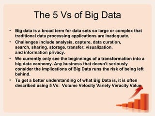 The 5 Vs of Big Data
• Big data is a broad term for data sets so large or complex that
traditional data processing applications are inadequate.
• Challenges include analysis, capture, data curation,
search, sharing, storage, transfer, visualization,
and information privacy.
• We currently only see the beginnings of a transformation into a
big data economy. Any business that doesn’t seriously
consider the implications of Big Data runs the risk of being left
behind.
• To get a better understanding of what Big Data is, it is often
described using 5 Vs: Volume Velocity Variety Veracity Value
 