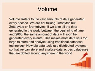 Volume
Volume Refers to the vast amounts of data generated
every second. We are not talking Terabytes but
Zettabytes or Brontobytes. If we take all the data
generated in the world between the beginning of time
and 2008, the same amount of data will soon be
generated every minute. This makes most data sets too
large to store and analyse using traditional database
technology. New big data tools use distributed systems
so that we can store and analyse data across databases
that are dotted around anywhere in the world
 