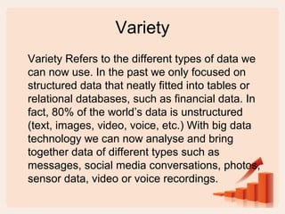 Variety
Variety Refers to the different types of data we
can now use. In the past we only focused on
structured data that neatly fitted into tables or
relational databases, such as financial data. In
fact, 80% of the world’s data is unstructured
(text, images, video, voice, etc.) With big data
technology we can now analyse and bring
together data of different types such as
messages, social media conversations, photos,
sensor data, video or voice recordings.
 