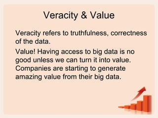 Veracity & Value
Veracity refers to truthfulness, correctness
of the data.
Value! Having access to big data is no
good unless we can turn it into value.
Companies are starting to generate
amazing value from their big data.
 