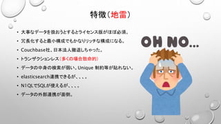 特徴（地雷）
• 大事なデータを扱おうとするとライセンス版がほぼ必須。
• 冗長化すると最小構成でもかなりリッチな構成になる。
• Couchbase社、日本法人撤退しちゃった。
• トランザクションレス（多くの場合致命的）
• データの中身の検索が弱い。Unique 制約等が貼れない。
• elasticsearch連携できるが、、、。
• N1QLでSQLが使えるが、、、。
• データの外部連携が面倒。
 