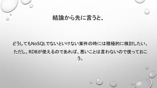 結論から先に言うと、
どうしてもNoSQLでないといけない案件の時には積極的に検討したい。
ただし、RDBが使えるのであれば、悪いことは言わないので使っておこ
う。
 