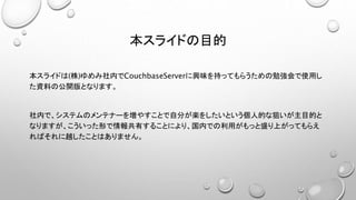 本スライドの目的
本スライドは(株)ゆめみ社内でCouchbaseServerに興味を持ってもらうための勉強会で使用し
た資料の公開版となります。
社内で、システムのメンテナーを増やすことで自分が楽をしたいという個人的な狙いが主目的と
なりますが、こういった形で情報共有することにより、国内での利用がもっと盛り上がってもらえ
ればそれに越したことはありません。
 