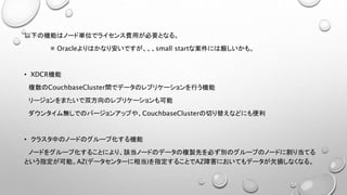 以下の機能はノード単位でライセンス費用が必要となる。
※ Oracleよりはかなり安いですが、、、small startな案件には厳しいかも。
• XDCR機能
複数のCouchbaseCluster間でデータのレプリケーションを行う機能
リージョンをまたいで双方向のレプリケーションも可能
ダウンタイム無しでのバージョンアップや、CouchbaseClusterの切り替えなどにも便利
• クラスタ中のノードのグループ化する機能
ノードをグループ化することにより、該当ノードのデータの複製先を必ず別のグループのノードに割り当てる
という指定が可能。AZ(データセンターに相当)を指定することでAZ障害においてもデータが欠損しなくなる。
 