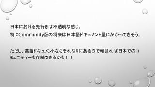 日本における先行きは不透明な感じ。
特にCommunity版の将来は日本語ドキュメント量にかかってきそう。
ただし、英語ドキュメントならそれなりにあるので頑張れば日本でのコ
ミュニティーも存続できるかも！！
 