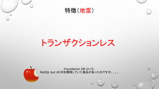 トランザクションレス
特徴（地雷）
Foundation DB という、
NoSQL but ACIDを標榜していた製品があったのですが、、、。
 