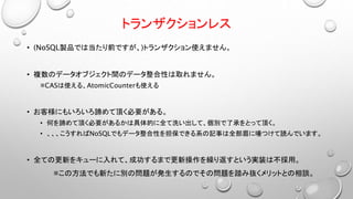トランザクションレス
• (NoSQL製品では当たり前ですが、)トランザクション使えません。
• 複数のデータオブジェクト間のデータ整合性は取れません。
※CASは使える、AtomicCounterも使える
• お客様にもいろいろ諦めて頂く必要がある。
• 何を諦めて頂く必要があるかは具体的に全て洗い出して、個別で了承をとって頂く。
• 、、、こうすればNoSQLでもデータ整合性を担保できる系の記事は全部眉に唾つけて読んでいます。
• 全ての更新をキューに入れて、成功するまで更新操作を繰り返すという実装は不採用。
※この方法でも新たに別の問題が発生するのでその問題を踏み抜くメリットとの相談。
 