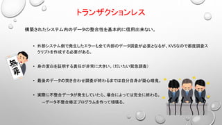 トランザクションレス
構築されたシステム内のデータの整合性を基本的に信用出来ない。
• 外部システム側で発生したエラーも全て内部のデータ調査が必要となるが、KVSなので都度調査ス
クリプトを作成する必要がある。
• 身の潔白を証明する責任が非常に大きい。（だいたい緊急調査）
• 最後のデータの突き合わせ調査が終わるまでは自分自身が疑心暗鬼。
• 実際に不整合データが発生していたら、場合によっては完全に終わる。
→データ不整合修正プログラムを作って頑張る。
 