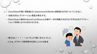 • Couchbaseの高い更新能力にelasticsearchのIndex更新能力が全くついてこれない。
• 当然大きなレプリケーション遅延が発生する。
• ElasticSearch側のIndexとCouchbase上の実データの乖離が大きくなりすぎるのをアプリケー
ションで担保しなければならなくなる。
→使えねぇ！！！！！ということで使いませんでした。
→じゃぁ、どうやって検索要件を満たしたかは後述
 