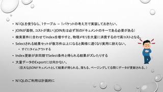 • N1QLを使うなら、1テーブル = 1バケットの考え方で実装しておきたい。
• JOINが面倒、コストが高い（JOIN先は必ず別のドキュメントのキーである必要がある）
• 検索要件に合わせてIndexを増やすと、物理メモリを大量に消費するので高コストとなる。
• Selectされる結果セットが数万件以上になると異様に遅くなり実用に耐えない。
• すぐにタイムアウトする
• Index更新が非同期でSelect条件と得られる結果がズレたりする
• 大量データのExportには向かない。
（巨大なJSONドキュメントとして結果が得られる。落ちる、ページングしてる間にデータが更新される。）
• N1QLのご利用は計画的に
 
